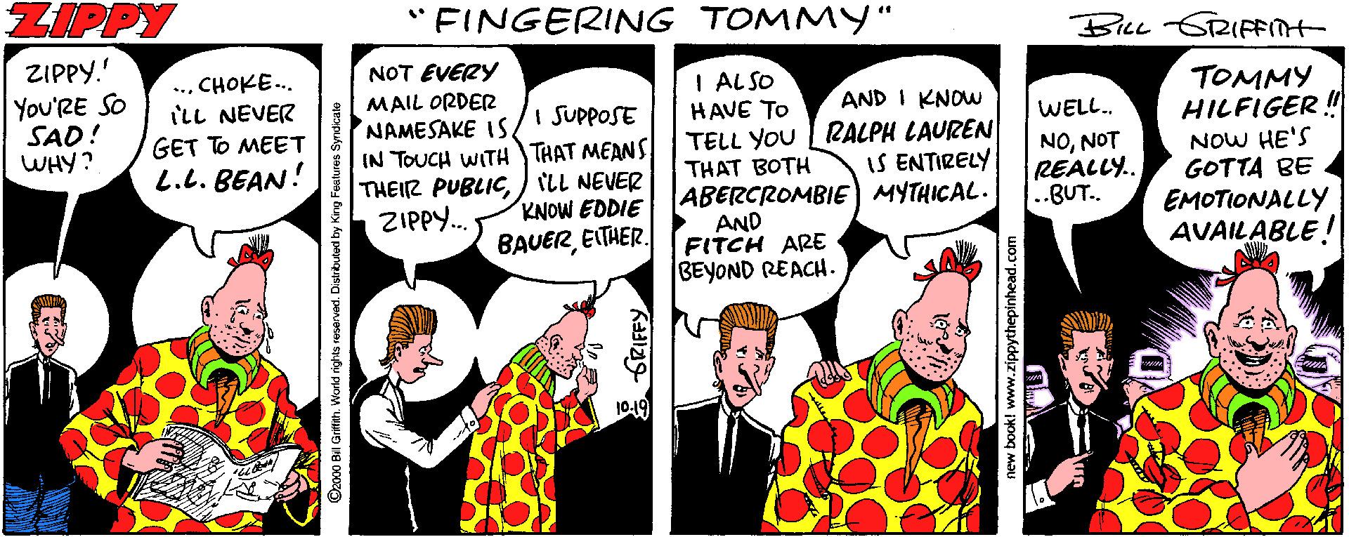Publication OCR: ZIPPY "FINGERING TOMMY" BILL GRIFFMt ZIPPY." NOT EVERY MAIL ORDER NAMESAKE IS IN TOUCH WITH THAT MEANS THEIZ PUBLICILL NEVER ZIPPY. ..CHOKE... I ALSO HAVE TO TELL YOU | RALPH LAUREN THAT BOTH ABERCROMBIE MYTHICAL. AND FITCH ARE BEYOND REACH. You'RE SO SAD! WHY? ill NEVER GET TO MEET L.L. BEAN! TOMMY HILFIGER ! AND I KNOW I SUPPOSE WELL. NONOT REALLY.. ..BUT. NOW HE'S GOTTA BE EMOTIONALLY AVAILABLE! IS ENTIRELY KNOW EDDIE BAUEREITHER. 1019 2000 Bil Griffih. Worle hew book! www.zippythepinhead.com ZIPPY "FINGERING TOMMY" BILL GRIFFMt ZIPPY." NOT EVERY MAIL ORDER NAMESAKE IS IN TOUCH WITH THAT MEANS THEIZ PUBLICILL NEVER ZIPPY. ..CHOKE... I ALSO HAVE TO TELL YOU | RALPH LAUREN THAT BOTH ABERCROMBIE MYTHICAL. AND FITCH ARE BEYOND REACH. You'RE SO SAD! WHY? ill NEVER GET TO MEET L.L. BEAN! TOMMY HILFIGER ! AND I KNOW I SUPPOSE WELL. NONOT REALLY.. ..BUT. NOW HE'S GOTTA BE EMOTIONALLY AVAILABLE! IS ENTIRELY KNOW EDDIE BAUEREITHER. 1019 2000 Bil Griffih. Worle hew book! www.zippythepinhead.com