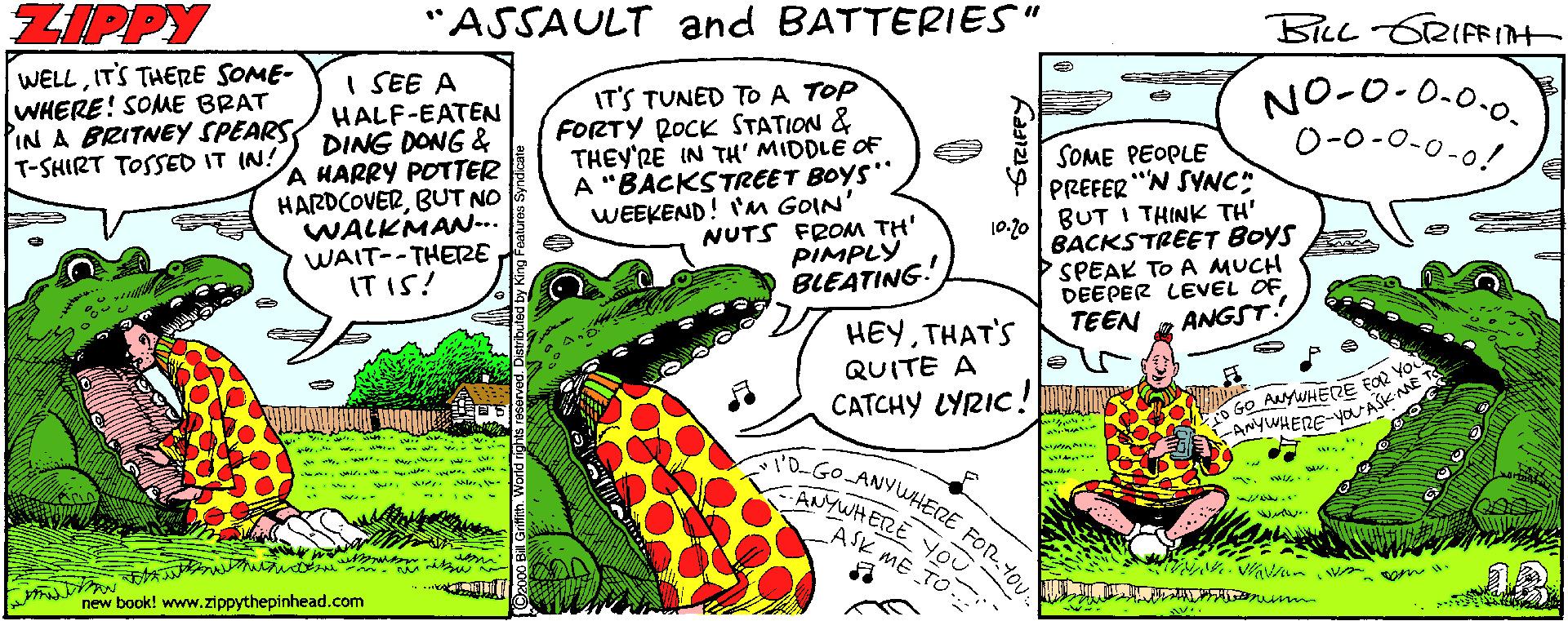Line OCR: ZIPPY "ASSAULT and BATTERIES" BlL GRIFFIt WELLIT'S THERE SOME- WHERE! SOME BRAT PIN A BRITNEY SPEARS T-SHIRT TOSSED IT IN! I SEE A HALF-EATEN DING DONG & A HARRY POTTER HARDCOVERBUT NO WALKMAN... WAIT--THERE IT IS! NO-0-0.0.0. 0-0-0-0-0! IT'S TUNED TO A TOP FORTY ROCK STATION & THEY'RE IN TH' MIDDLE OF A "BACKSTREET BOYS" WEEKEND! 'M GOIN' NUTS FROM TH' PIMPLÝ BLEATING. SOME PEOPLE PREFER "N SYNC" 10.10| BUT I THINK TH' BACKS TREET BOYS SPEAK TO A MUCH DEEPER LEVEL OF ANGST TEEN HEYTHAT'S QUITE A CATCHY LYRIC! LUPS 5Go ANYWHEZE EOR YO ANYWHERE-Ya AŠK AME T DGO-ANVUAHERE ANYWHETRE YoU wrow.- FoR ASK ME TO. ??Ou new book! www.zippythepinhead.com ZIPPY "ASSAULT and BATTERIES" BlL GRIFFIt WELLIT'S THERE SOME- WHERE! SOME BRAT PIN A BRITNEY SPEARS T-SHIRT TOSSED IT IN! I SEE A HALF-EATEN DING DONG & A HARRY POTTER HARDCOVERBUT NO WALKMAN... WAIT--THERE IT IS! NO-0-0.0.0. 0-0-0-0-0! IT'S TUNED TO A TOP FORTY ROCK STATION & THEY'RE IN TH' MIDDLE OF A "BACKSTREET BOYS" WEEKEND! 'M GOIN' NUTS FROM TH' PIMPLÝ BLEATING. SOME PEOPLE PREFER "N SYNC" 10.10| BUT I THINK TH' BACKS TREET BOYS SPEAK TO A MUCH DEEPER LEVEL OF ANGST TEEN HEYTHAT'S QUITE A CATCHY LYRIC! LUPS 5Go ANYWHEZE EOR YO ANYWHERE-Ya AŠK AME T DGO-ANVUAHERE ANYWHETRE YoU wrow.- FoR ASK ME TO. ? ? Ou new book! www.zippythepinhead.com