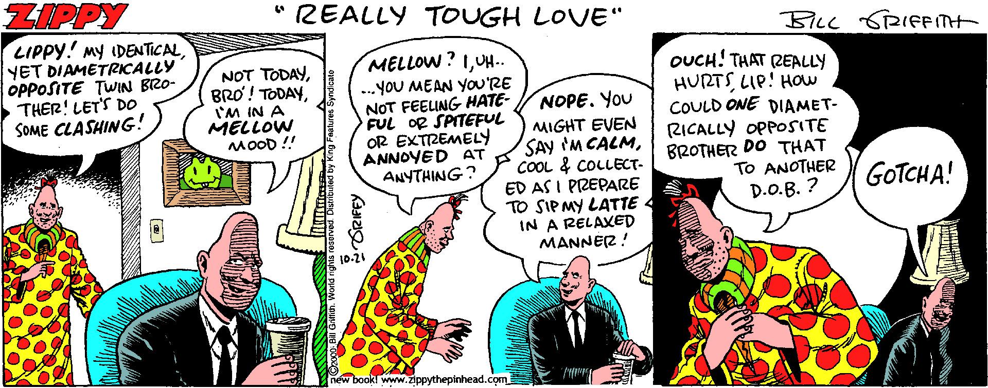 Publication OCR: ZIPPY " REALLY TOUGH LOVE" BILL SRIFFITH LIPPY! My IDEN TICAL YET DIAMETRICALLY OPPOSITE TWIN BRO- THER! LET'S DO SOME CLASHING! MELLOW? 1UH-. NOT TODAY'M IN A MELLOW MOOD ! ...YOU MEAN YOU'RE NOT FEELING HATE- FUL OR SPITEFUL OR EXTREMELY ANNOYED AT ANYTHING? OUCH! THAT REALLY HURTSLIP! HOw COULD ONE DIAMET- RICALLY OPPOSITE BROTHER DO THAT TO ANOTHER NOPE. You MIGHT EVEN SAY 'M CALMCOOL & COLLECT- ED AS I PREPARE TO SIPMY LATTE IN A RELAXED MANNÉR ! GOTCHA! D.O.B. ? 10-21 new bookl www.zippythepinhead.com ZIPPY " REALLY TOUGH LOVE" BILL SRIFFITH LIPPY! My IDEN TICAL YET DIAMETRICALLY OPPOSITE TWIN BRO- THER! LET'S DO SOME CLASHING! MELLOW? 1UH-. NOT TODAYBRO! TODAY'M IN A MELLOW MOOD ! ...YOU MEAN YOU'RE NOT FEELING HATE- FUL OR SPITEFUL OR EXTREMELY ANNOYED AT ANYTHING? OUCH! THAT REALLY HURTSLIP! HOw COULD ONE DIAMET- RICALLY OPPOSITE BROTHER DO THAT TO ANOTHER NOPE. You MIGHT EVEN SAY 'M CALMCOOL & COLLECT- ED AS I PREPARE TO SIPMY LATTE IN A RELAXED MANNÉR ! GOTCHA! D.O.B. ? 10-21 new bookl www.zippythepinhead.com
