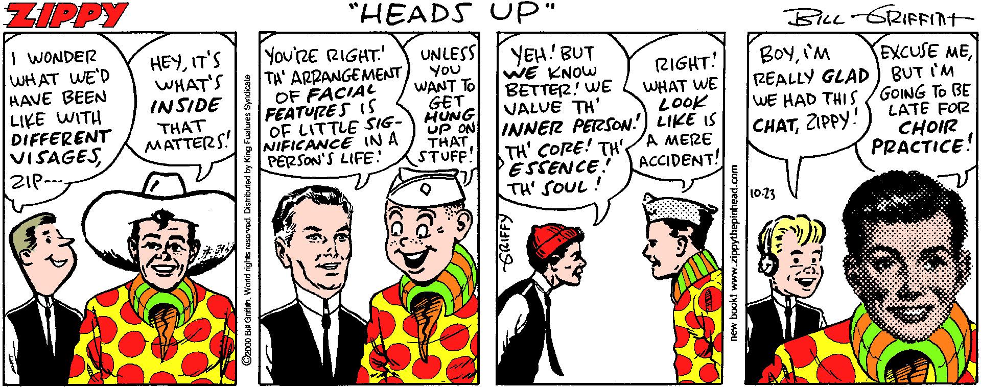 Illustration OCR: ZIPPY "HEADS UP" BLL GRIFFINT- 1 WONDER WHAT WE'D HAVE BEEN LIKE WITH DIFFERENT VISAGESZIP You'RE RIGHT TA' ARRANGEMENT OF FACIAL FEATURES IS OF LITTLE SIG- NIFICANCE IN A PERSON'S LIFE! HEYIT'S WHAT'S INSIDE UNLESS You WANT TO GET HUNG UP ON THAT STUFF! YEH! BUT WE KNOW BETTER! WE VALUE TH' INNER PERSON! LIKE IS TH' CORE! TH' ESSENCE! TH' SOUL! BOYIM REALLY GLAD EXCUSE MEBUT I'M WE HAD THI S /GOING TO BE LATE FOR CHOIR PRACTICE! RIGHT! WHAT WE LOOK THAT MATTERS! CHATZIPPY! A MERE ACCIDENT! 10.23 ©z00 Ba Grifih. World rights reserved. Distributexi by King Features Syndicate GRIFFY new bookt www.zippythepinhead.com ZIPPY "HEADS UP" BLL GRIFFINT- 1 WONDER WHAT WE'D HAVE BEEN LIKE WITH DIFFERENT VISAGESZIP You'RE RIGHT TA' ARRANGEMENT OF FACIAL FEATURES IS OF LITTLE SIG- NIFICANCE IN A PERSON'S LIFE! HEYIT'S WHAT'S INSIDE UNLESS You WANT TO GET HUNG UP ON THAT STUFF! YEH! BUT WE KNOW BETTER! WE VALUE TH' INNER PERSON! LIKE IS TH' CORE! TH' ESSENCE! TH' SOUL! BOYIM REALLY GLAD EXCUSE MEBUT I'M WE HAD THI S /GOING TO BE LATE FOR CHOIR PRACTICE! RIGHT! WHAT WE LOOK THAT MATTERS! CHATZIPPY! A MERE ACCIDENT! 10.23 ©z00 Ba Grifih. World rights reserved. Distributexi by King Features Syndicate GRIFFY new bookt www.zippythepinhead.com