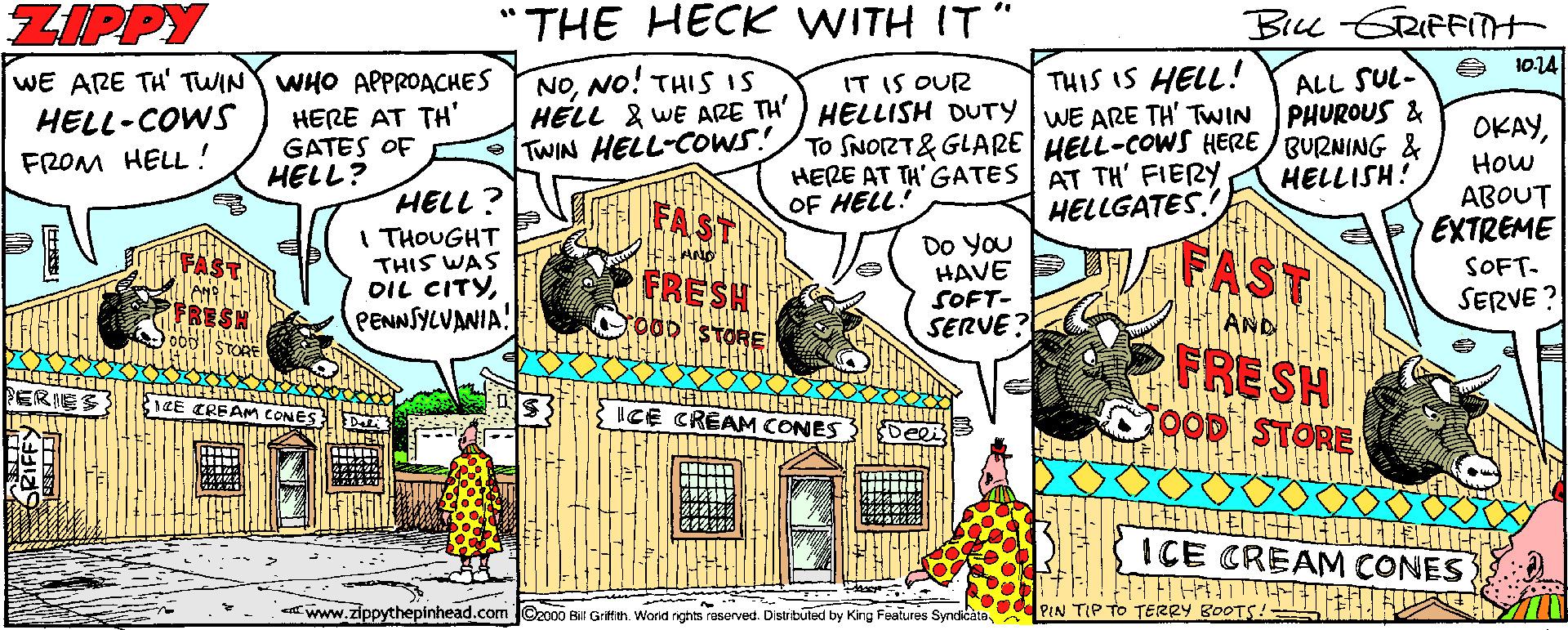 Handwriting OCR: ZIPPY "THE HECK WITH IT" Bick GRIFFITH 1014 NONO! THIS 1S HELL & WE ARE TH') HELLISH DUTY WE ARE TH' TWIN TWIN HELL-COWS! ALL SUL- PHUROUS & To SNORT& GLARE HELL-COWS HERE BURNING & HELLISH! WE ARE TH' TWIN WHO APPROACHES IT IS OUR THIS IS HELL! HELL-COWS FROM HELL! HERE AT TH' GATES OF HELL? OKAYHow ABOUT EXTREME HERE AT TH' GATES | AT TH' FIERY OF HELL! HELL? I THOUGHT THIS WAS OIL CITYPENNSYLVANIA! FAST HELLGATES. Do YOu HAVE SOFT- SERVE ? FAST SOFT- FRESH SERVE ? O0DSTORE AND FRE SH OOD STORE ICE CREAM CONES ICE CREAM CONES Awww.zippythepinhead.com ©2000 BUr Griftth. Word rghts rasorved. Distibulud by King Features Syndi icata. D PIN TIP TO TERRY BOOTS!- ZIPPY "THE HECK WITH IT" Bick GRIFFITH 1014 NONO! THIS 1S HELL & WE ARE TH') HELLISH DUTY WE ARE TH' TWIN TWIN HELL-COWS! ALL SUL- PHUROUS & To SNORT& GLARE HELL-COWS HERE BURNING & HELLISH! WE ARE TH' TWIN WHO APPROACHES IT IS OUR THIS IS HELL! HELL-COWS FROM HELL! HERE AT TH' GATES OF HELL? OKAYHow ABOUT EXTREME HERE AT TH' GATES | AT TH' FIERY OF HELL! HELL? I THOUGHT THIS WAS OIL CITYPENNSYLVANIA! FAST HELLGATES. Do YOu HAVE SOFT- SERVE ? FAST SOFT- FRESH SERVE ? O0DSTORE AND FRE SH OOD STORE ICE CREAM CONES ICE CREAM CONES Awww.zippythepinhead.com ©2000 BUr Griftth. Word rghts rasorved. Distibulud by King Features Syndi icata. D PIN TIP TO TERRY BOOTS!-