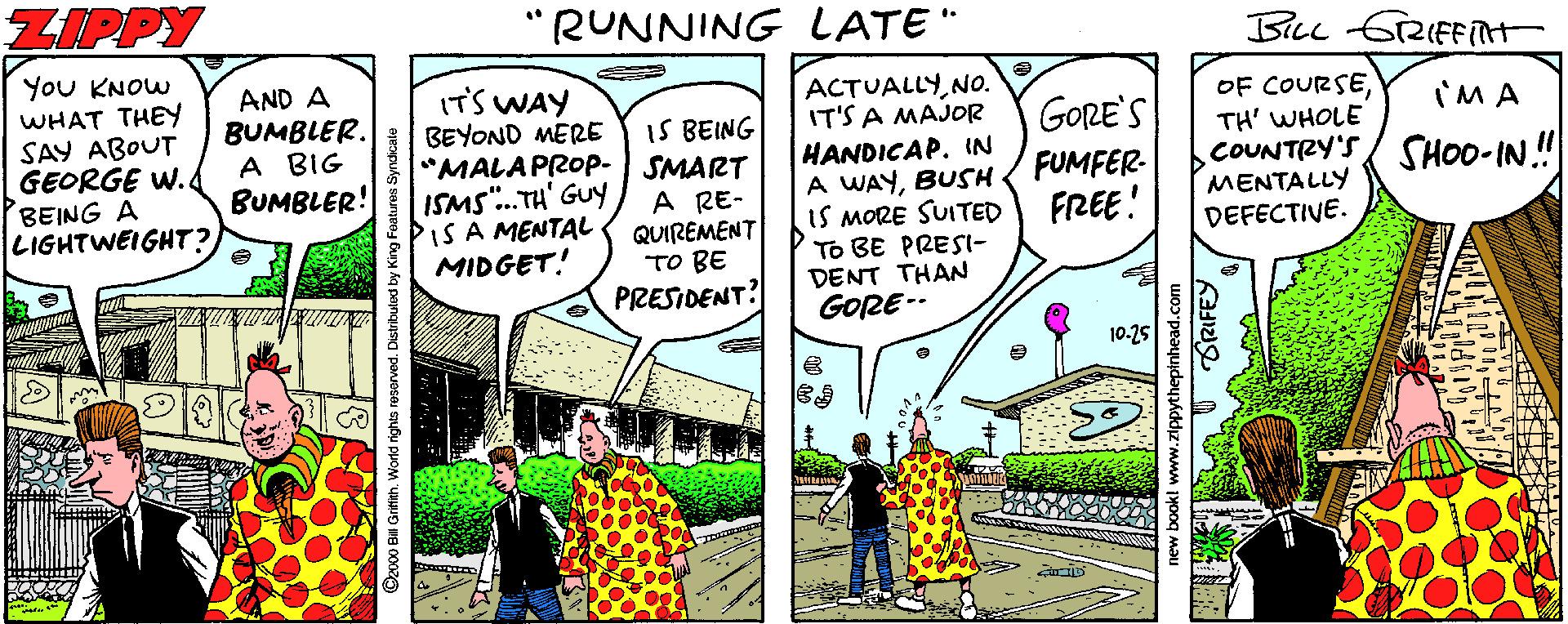 Fiction OCR: ZIPPY "RUNNING LATE" You KNOW WHAT THEY SAY ABOUT GEORGE W. BEING A LIGHTWEIGHT? AND A BUMBLER. A BIG BUMBLER! IT'S WAY BEYOND MERE "MALAPROP- ISMS".TH' Guy IS A MENTAL MIDGET! ACTUALLYNO. IT'S A MAJOR HANDICAP. IN A WAYBUSH IS MORE SUITED To BE PRESI- DENT THAN GORE-- OF COURSETH' WHOLE COUNTRY'S MENTALLY DEFECTIVE. I'M A IS BEING SMART A RE- QUIREMENT TO BE GORE'S FUMFER- FRREE! SHOO-IN ! PRESIDENT? 10.25 Ocvoo Bil Grifith. World ighta resarved. Disti BRIFEY ZIPPY "RUNNING LATE" You KNOW WHAT THEY SAY ABOUT GEORGE W. BEING A LIGHTWEIGHT? AND A BUMBLER. A BIG BUMBLER! IT'S WAY BEYOND MERE "MALAPROP- ISMS".TH' Guy IS A MENTAL MIDGET! ACTUALLYNO. IT'S A MAJOR HANDICAP. IN A WAYBUSH IS MORE SUITED To BE PRESI- DENT THAN GORE-- OF COURSETH' WHOLE COUNTRY'S MENTALLY DEFECTIVE. I'M A IS BEING SMART A RE- QUIREMENT TO BE GORE'S FUMFER- FRREE! SHOO-IN ! PRESIDENT? 10.25 Ocvoo Bil Grifith. World ighta resarved. Disti BRIFEY