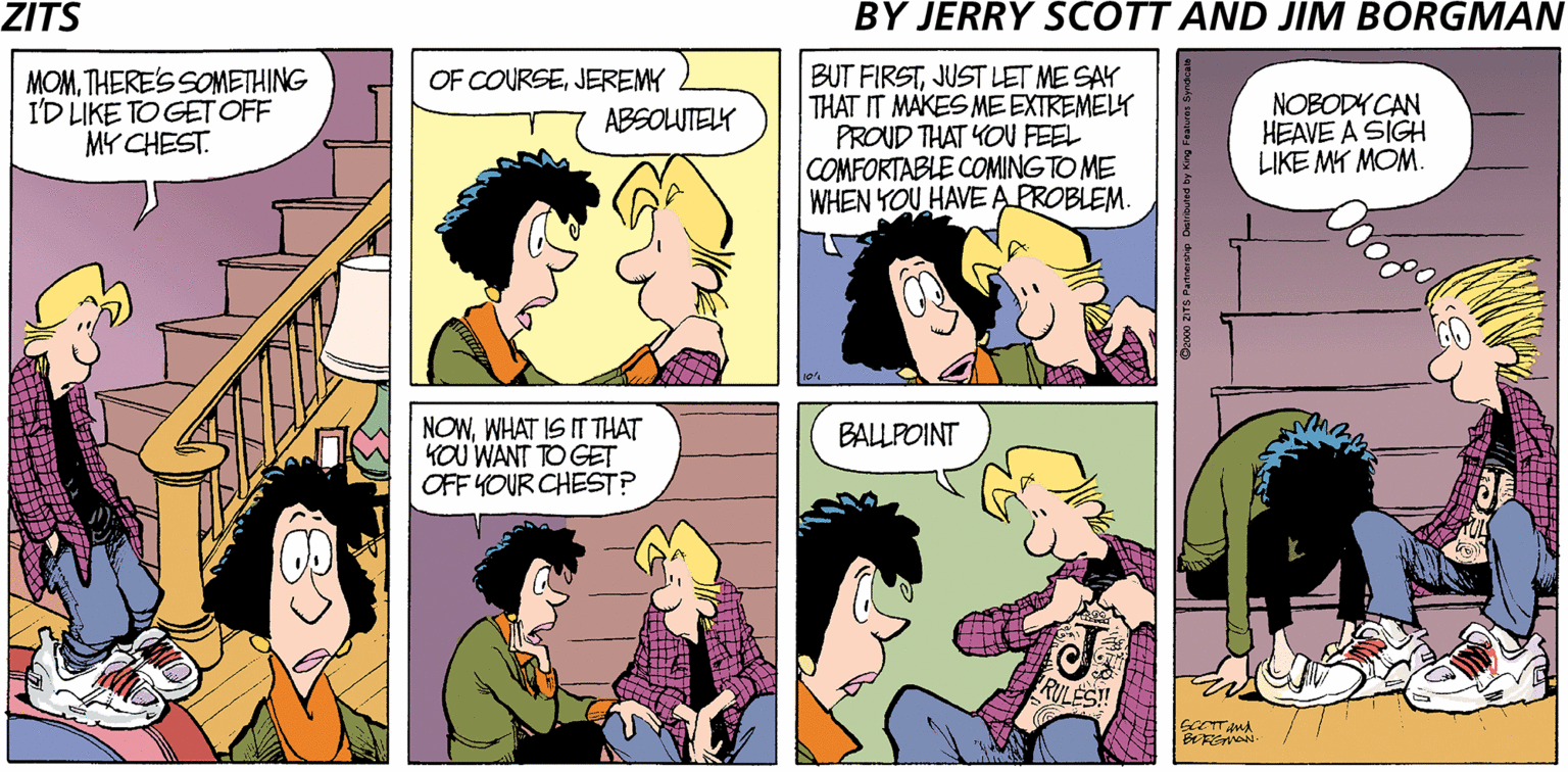 Sharing OCR: ZITS BY JERRY SCOTT AND JIM BORGMAN MOMTHERE'S SOMETHING I'D LIKE TO GET OFF MY CHEST. BUT FIRSTJUST LET ME SAY THAT IT MAKES MEEXTREMELY PROUD THAT YOU FEEL COMFORTABLE COMING TO ME WHEN YOU HAVEA PROBLEM. OF COURSEJEREMY NOBODY CAN HEAVE A SIGH LIKE MY MOM ABSOLUTELY NOWWHAT IS IT THAT KOU WANT TO GET OFF YOUR CHEST? BALLPOINT ZITS BY JERRY SCOTT AND JIM BORGMAN MOMTHERE'S SOMETHING I'D LIKE TO GET OFF MY CHEST. BUT FIRSTJUST LET ME SAY THAT IT MAKES MEEXTREMELY PROUD THAT YOU FEEL COMFORTABLE COMING TO ME WHEN YOU HAVEA PROBLEM. OF COURSEJEREMY NOBODY CAN HEAVE A SIGH LIKE MY MOM ABSOLUTELY NOWWHAT IS IT THAT KOU WANT TO GET OFF YOUR CHEST? BALLPOINT