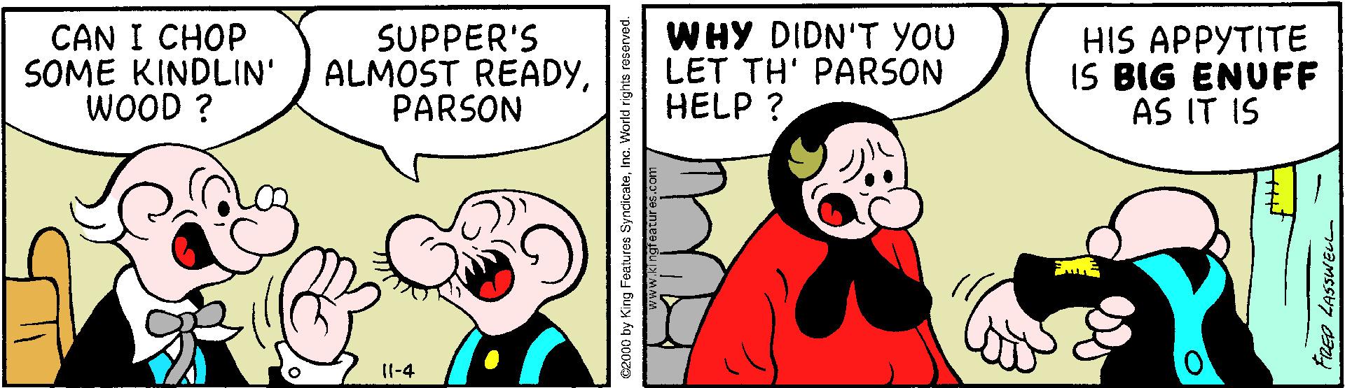 Sharing OCR: CAN I CHOP SOME KINDLIN' WOOD ? SUPPER'S ALMOST READYPARSON WHY DIDN'T YOU LET TH' PARSON HELP ? HIS APPYTITE IS BIG ENUFF AS IT IS [(-4 e2000 by King Features SyndicateInc. V REO LASSWEL CAN I CHOP SOME KINDLIN' WOOD ? SUPPER'S ALMOST READYPARSON WHY DIDN'T YOU LET TH' PARSON HELP ? HIS APPYTITE IS BIG ENUFF AS IT IS [(-4 e2000 by King Features SyndicateInc. V REO LASSWEL