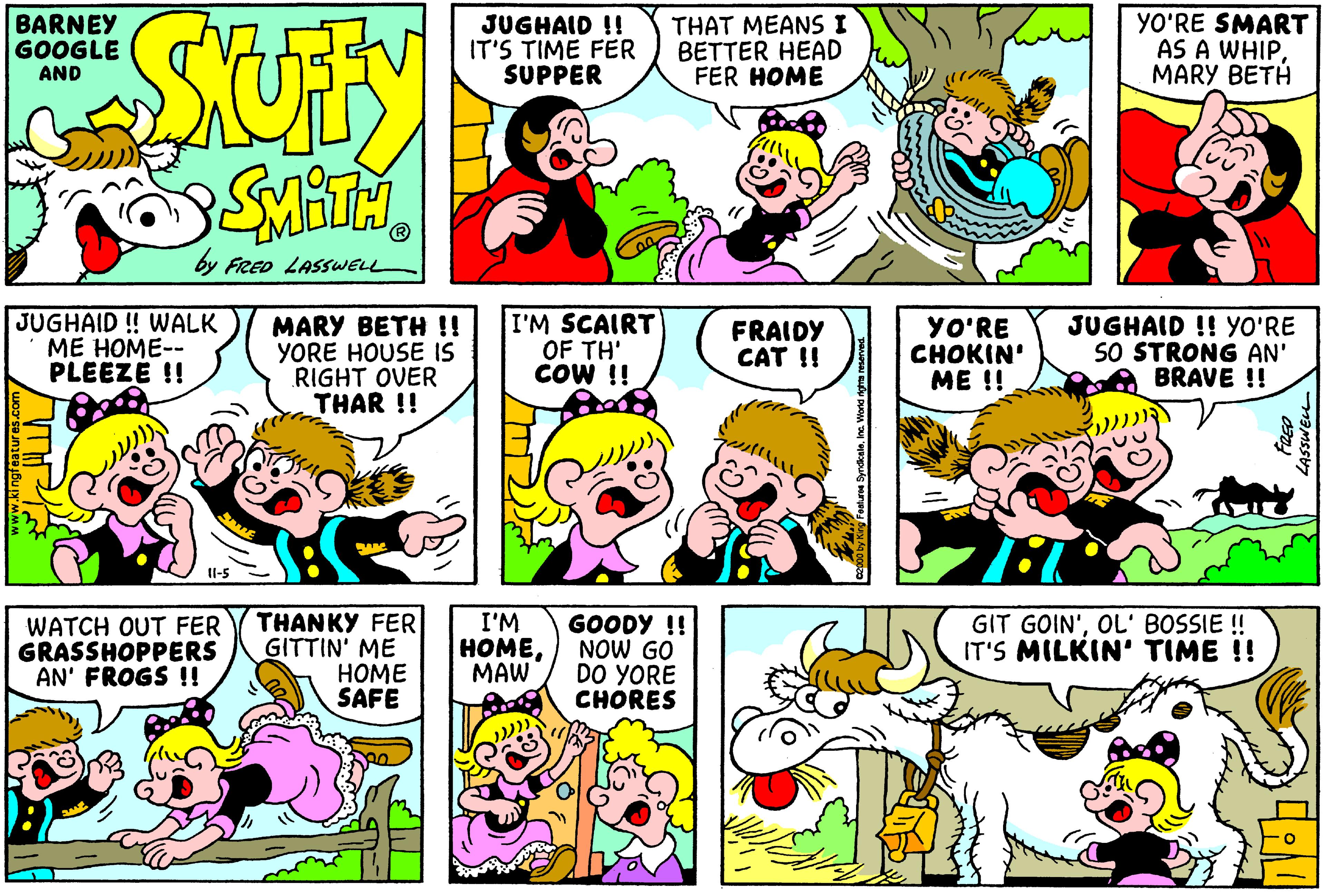 Rectangle OCR: BARNEY GOOGLE AND JUGHAID !! IT'S TIME FER SUPPER THAT MEANS I BETTER HEAD FER HOME YO'RE SMART AS A WHIPMARY BETH by FRED LASSWELL JUGHAID ! WALK ME HOME-- PLEEZE !! MARY BETH !! YORE HOUSE IS RIGHT OVER THAR !! I'M SCAIRT OF TH' COW !! YO'RE ????IN ME !! JUGHAID !! YO'RE SO STRONG AN' BRAVE !! FRAIDY CAT !! Il-5 THANKY FER GITTIN' ME HOME SAFE I'M HOMEMAW GOODY !! NOW GO DO YORE CHORES WATCH OUT FER GRASSHOPPERS AN' FROGS !! GIT GOIN'OL' BOSSIE ! IT'S MILKIN' TIME !! BARNEY GOOGLE AND JUGHAID !! IT'S TIME FER SUPPER THAT MEANS I BETTER HEAD FER HOME YO'RE SMART AS A WHIPMARY BETH by FRED LASSWELL JUGHAID ! WALK ME HOME-- PLEEZE !! MARY BETH !! YORE HOUSE IS RIGHT OVER THAR !! I'M SCAIRT OF TH' COW !! YO'RE ????IN ME !! JUGHAID !! YO'RE SO STRONG AN' BRAVE !! FRAIDY CAT !! Il-5 THANKY FER GITTIN' ME HOME SAFE I'M HOMEMAW GOODY !! NOW GO DO YORE CHORES WATCH OUT FER GRASSHOPPERS AN' FROGS !! GIT GOIN'OL' BOSSIE ! IT'S MILKIN' TIME !!