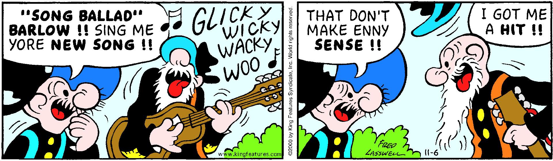 Happy OCR: "SONG BALLAD" BARLOW !! SING ME YORE NEW SONG !! GLICKY WICKY THAT DON'T MAKE ENNY SENSE !! I GOT ME A HIT !! WACKY FRED LASsWELLm Il-6 www.kingfeatures.com c2000 by King FeE "SONG BALLAD" BARLOW !! SING ME YORE NEW SONG !! GLICKY WICKY THAT DON'T MAKE ENNY SENSE !! I GOT ME A HIT !! WACKY FRED LASsWELLm Il-6 www.kingfeatures.com c2000 by King FeE