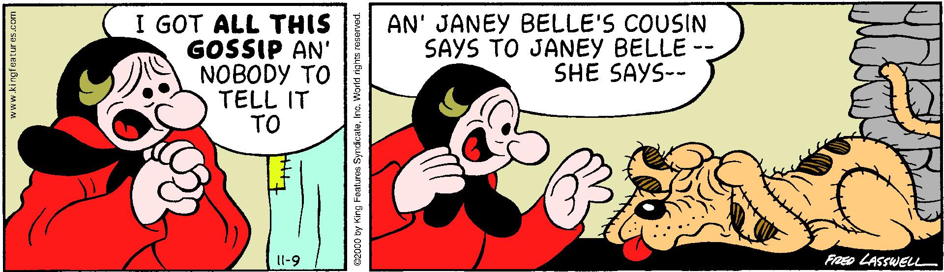 Humour OCR: I GOT ALL THIS GOSSIP AN' NOBODY TO TELL IT TO AN' JANEY BELLE'S COUSIN SAYS TO JANEY BELLE -- SHE SAYS-- Il-9 FRED LASSWELL www.kingfaatur es.com C2000 by King Features SyndicaleIn I GOT ALL THIS GOSSIP AN' NOBODY TO TELL IT TO AN' JANEY BELLE'S COUSIN SAYS TO JANEY BELLE -- SHE SAYS-- Il-9 FRED LASSWELL www.kingfaatur es.com C2000 by King Features Syndicale