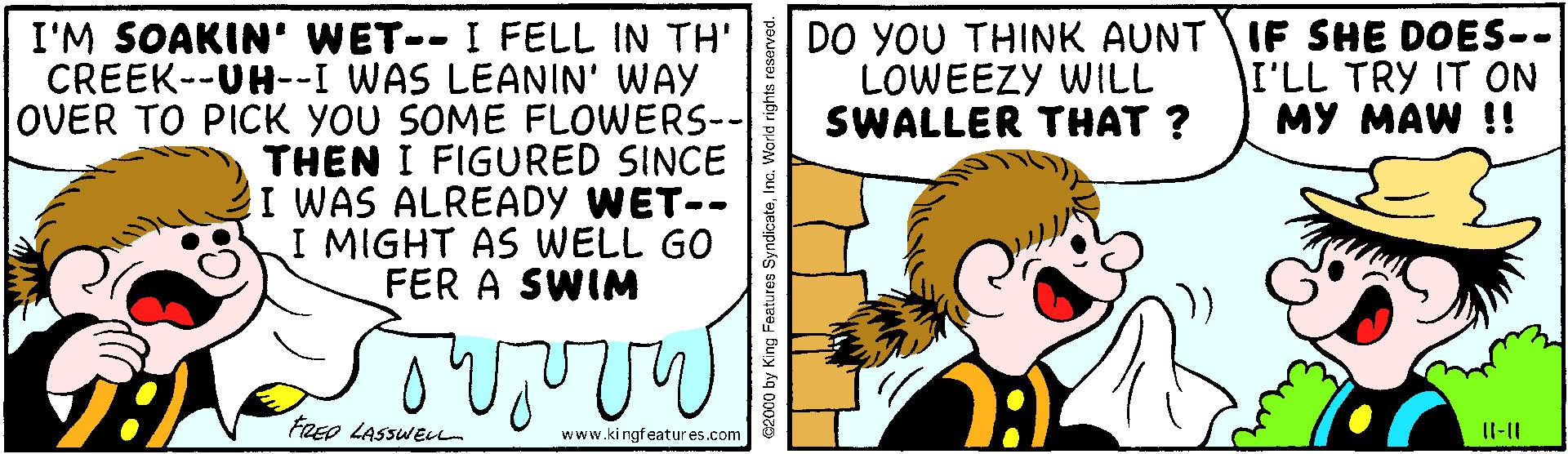 Art OCR: DO YOU THINK AUNT IF SHE DOES-. LOWEEZY WILL SWALLER THAT ? I'M SOAKIN' WET-- I FELL IN TH' CREEK--UH--I WAS LEANIN' WAY OVER TO PICK YOU SOME FLOWERS-- THEN I FIGURED SINCE I WAS ALREADY WET-- I MIGHT AS WELL GO FER A SWIM I'LL TRY IT ON MY MAW !! FRED LASSWELL www.ki ngfeatures.com Il-|| c2000 by King Features SyndicateIna. World rights reserved. DO YOU THINK AUNT IF SHE DOES-. LOWEEZY WILL SWALLER THAT ? I'M SOAKIN' WET-- I FELL IN TH' CREEK--UH--I WAS LEANIN' WAY OVER TO PICK YOU SOME FLOWERS-- THEN I FIGURED SINCE I WAS ALREADY WET-- I MIGHT AS WELL GO FER A SWIM I'LL TRY IT ON MY MAW !! FRED LASSWELL www.ki ngfeatures.com Il-|| c2000 by King Features SyndicateIna. World rights reserved.