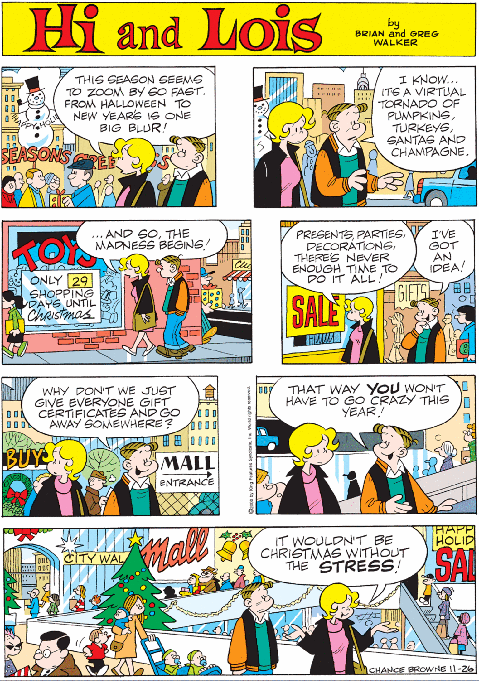 Art OCR: MORT WALKER and DIK BROWNE'S Hi Lois THIS SEASON SEEMS TO ZOOM BY 6O FAST. FROM HALLOWWEEN TO NEW YEARS IS ONE BIG BLUR! I KNOW... ITS A VIRTUAL TORNADO OF PUMPKINSSANTAS AND CHAMPAGNE. and by BRIAN and GREG WALKER SONS ... AND SOTHE MADNESS BEGINS PRESENTSTHERE'S NEVER ENOUGH TIME TO DO IT ALL ! I'VE GOT AN IDEA! WHY DON'T WE JUST GIVE EVERYONE GIFT CERTIFICATES AND GO AWAY SOMEWHERE? ? ONLY 29 SHOPPING DAYS UNTIL ChRIstmas ?? H 8 0000 SALE BUY MALL ENTRANCE THAT WAY YOU WON'T HAVE TO GO CRAZY THIS YEAR! HAPP IT WOULDN'T BE CHRISTMAS WITHOUT THE STRESS! ASAL HOLID CITY WAL CHANCE BROWNE I|-2o MORT WALKER and DIK BROWNE'S Hi Lois THIS SEASON SEEMS TO ZOOM BY 6O FAST. FROM HALLOWWEEN TO NEW YEARS IS ONE BIG BLUR! I KNOW... ITS A VIRTUAL TORNADO OF PUMPKINSSANTAS AND CHAMPAGNE. and by BRIAN and GREG WALKER SONS ... AND SOTHE MADNESS BEGINS PRESENTSTHERE'S NEVER ENOUGH TIME TO DO IT ALL ! I'VE GOT AN IDEA! WHY DON'T WE JUST GIVE EVERYONE GIFT CERTIFICATES AND GO AWAY SOMEWHERE? ? ONLY 29 SHOPPING DAYS UNTIL ChRIstmas ? ? H 8 0000 SALE BUY MALL ENTRANCE THAT WAY YOU WON'T HAVE TO GO CRAZY THIS YEAR! HAPP IT WOULDN'T BE CHRISTMAS WITHOUT THE STRESS! ASAL HOLID CITY WAL CHANCE BROWNE I|-2o