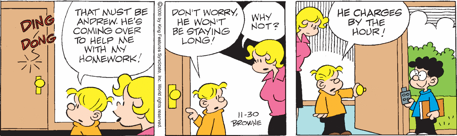 Organism OCR: DING DONG THAT MUST BE ANDREW. HE'S COMING OVER TO HELP ME WITH MY HOMEWORK! DON'T WORRYHE WON'T BE STAYING LONG! HE CHARGEE BY THE HOUR! WHY NOT? I1-30 BROWNE Features SyndicateInc. World rights reserved ? O- DING DONG THAT MUST BE ANDREW. HE'S COMING OVER TO HELP ME WITH MY HOMEWORK! DON'T WORRYHE WON'T BE STAYING LONG! HE CHARGEE BY THE HOUR! WHY NOT? I1-30 BROWNE Features SyndicateInc. World rights reserved ? O-