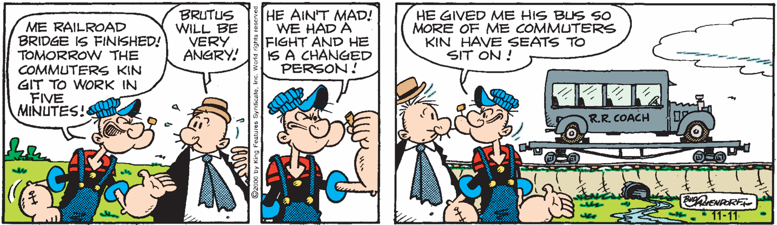 Cartoon OCR: ME RAILROAD BRIDGE IS FINISHED! TOMORROW THE COMMUTERS KIN GIT TO WORK IN FIVE MINUTES! BRUTUS WILL BE VERY ANGRY! HE AIN'T MAD! WE HAD A FIGHT AND HE IS A CHANGED PERSON! HE GIVED ME HIS BLS SO MORE OF ME COMMUTERS KIN HAVE SEATS TO SIT ON ! R.R. COACH 11-11 ME RAILROAD BRIDGE IS FINISHED! TOMORROW THE COMMUTERS KIN GIT TO WORK IN FIVE MINUTES! BRUTUS WILL BE VERY ANGRY! HE AIN'T MAD! WE HAD A FIGHT AND HE IS A CHANGED PERSON! HE GIVED ME HIS BLS SO MORE OF ME COMMUTERS KIN HAVE SEATS TO SIT ON ! R.R. COACH 11-11