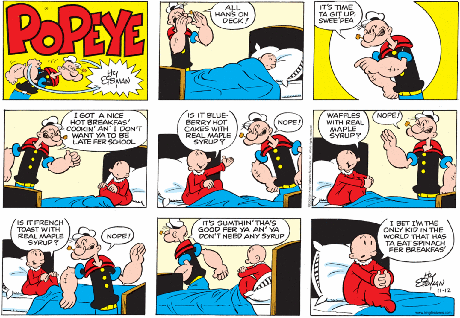 Comic book OCR: POPEYE ALL HANS ON DECK! IT'S TIME TA GIT UPSWEE'PEA Hy I GOT A NICE HOT BREAKFAS' COOKIN' AN'I DON'T WANT YA TO BE LATE FER SCHOOL IS IT BLUE- BERRY HOT CAKES WITH REAL MAPLE SYRUP? NOPE WAFFLES WITH REAL MAPLE SYRUP? NOPE! IS IT FRENCH TOAST WITH REAL MAPLE SYRUP? IT'S SUMTHIN'THA'S GOOD FER YA AN' YA DON'T NEED ANY SYRUP I BET I'M THE ONLY KID IN THE WORLD THAT HAS TA EAT SPINACH FER BREAKFAS' NOPE! the (1-12 www.kingleatures.com ? POPEYE ALL HANS ON DECK! IT'S TIME TA GIT UPSWEE'PEA Hy I GOT A NICE HOT BREAKFAS' COOKIN' AN'I DON'T WANT YA TO BE LATE FER SCHOOL IS IT BLUE- BERRY HOT CAKES WITH REAL MAPLE SYRUP? NOPE WAFFLES WITH REAL MAPLE SYRUP? NOPE! IS IT FRENCH TOAST WITH REAL MAPLE SYRUP? IT'S SUMTHIN'THA'S GOOD FER YA AN' YA DON'T NEED ANY SYRUP I BET I'M THE ONLY KID IN THE WORLD THAT HAS TA EAT SPINACH FER BREAKFAS' NOPE! the (1-12 www.kingleatures.com ?