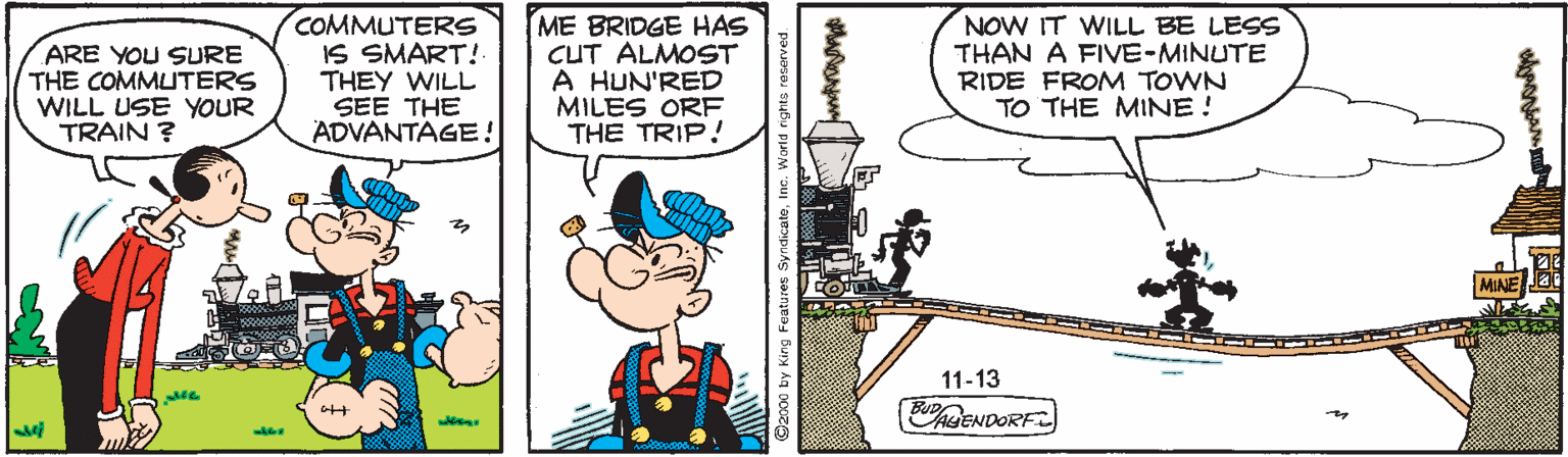 Publication OCR: ARE YOU SURE THE COMMUTERS WILL USE YOUR TRAIN ? COMMUTERS IS SMART! THEY WILL SEE THE ADVANTAGE! ME BRIDGE HAS CUT ALMOST A HUN'RED MILES ORF THE TRIP! NOW IT WILL BE LESS THAN A FIVE-MINUTE RIDE FROM TOWN TO THE MINE ! MIAE 11-13 ENDORF ? C2000 by King Features SyndicateInc. World ri ARE YOU SURE THE COMMUTERS WILL USE YOUR TRAIN ? COMMUTERS IS SMART! THEY WILL SEE THE ADVANTAGE! ME BRIDGE HAS CUT ALMOST A HUN'RED MILES ORF THE TRIP! NOW IT WILL BE LESS THAN A FIVE-MINUTE RIDE FROM TOWN TO THE MINE ! MIAE 11-13 ENDORF ? C2000 by King Features SyndicateInc. World ri