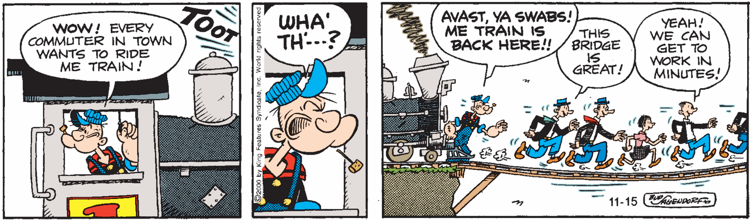 Comics OCR: TOOT WOW! EVERY COMMUTER IN TOWN WANTS TO RIDE ME TRAIN! WHA' TH--? AVASTYA SWABS! ME TRAIN IS BACK HERE!! THIS BRIDGE IS GREAT! YEAH! WE CAN GET TO WORK IN MINUTES! 11-15 GEDORFS O2100 by King Features SyrdicateIne. World righta TOOT WOW! EVERY COMMUTER IN TOWN WANTS TO RIDE ME TRAIN! WHA' TH--? AVASTYA SWABS! ME TRAIN IS BACK HERE!! THIS BRIDGE IS GREAT! YEAH! WE CAN GET TO WORK IN MINUTES! 11-15 GEDORFS O2100 by King Features SyrdicateIne. World righta