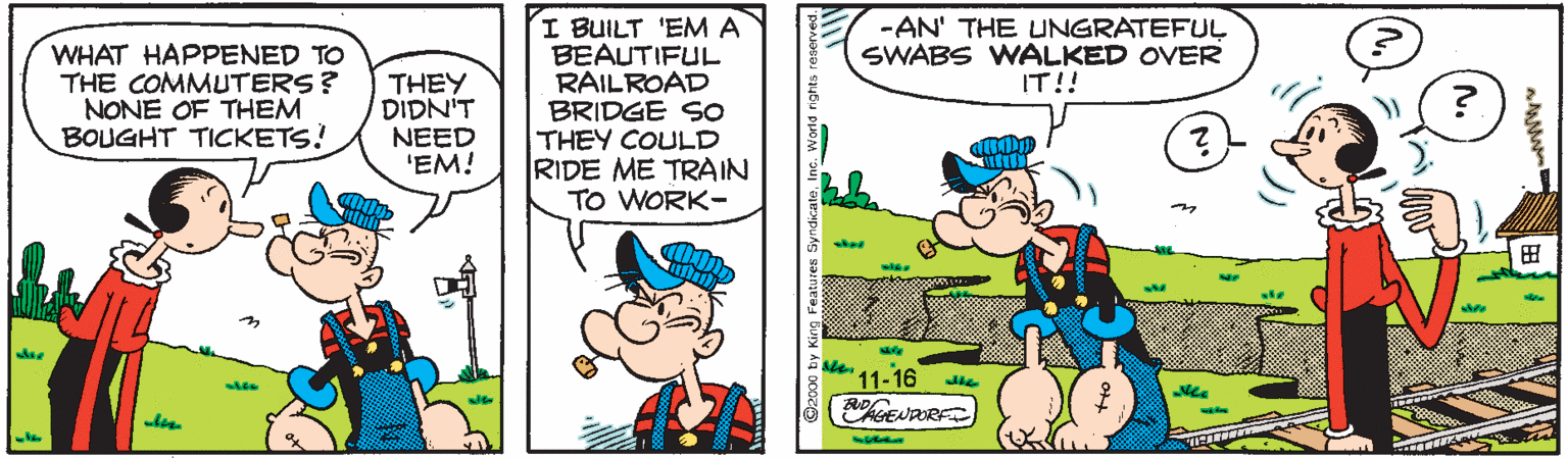 Line OCR: I BUILT 'EMA BEAUTIFUL RAILROAD BRIDGE SO THEY COULD RIDE ME TRAIN TO WORK- -AN' THE UNGRATEFUL SWABS WALKED OVER IT!! WHAT HAPPENED TO THE COMMUTERS? NONE OF THEM BOUGHT TICKETS! THEY DIDN'T NEED 'EM! ? '11-16 I BUILT 'EMA BEAUTIFUL RAILROAD BRIDGE SO THEY COULD RIDE ME TRAIN TO WORK- -AN' THE UNGRATEFUL SWABS WALKED OVER IT!! WHAT HAPPENED TO THE COMMUTERS? NONE OF THEM BOUGHT TICKETS! THEY DIDN'T NEED 'EM! ? '11-16