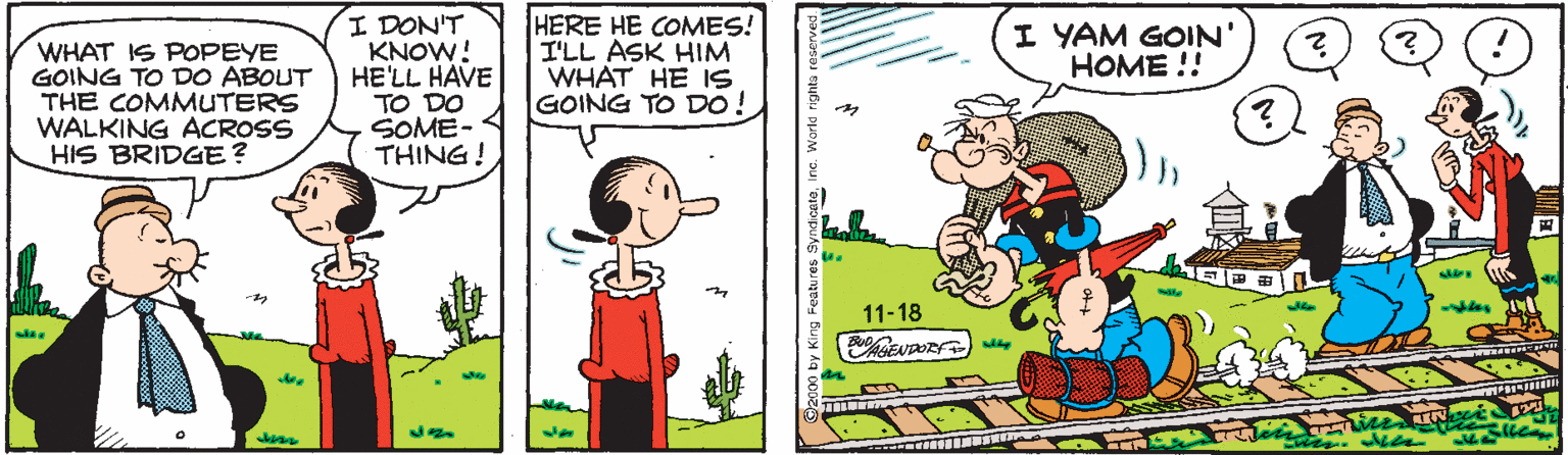 Adaptation OCR: I DON'T KNOW! HE'LL HAVE TO DO SOME- THING! HERE HE COMES! I'LL ASK HIM WHAT HE 1S GOING TO DO ! I YAM GOIN' HOME !! WHAT IS POPEYE GOING TO DO ABOUT THE COMMUTERS WALKING ACROSS HIS BRIDGE? 11-18 I DON'T KNOW! HE'LL HAVE TO DO SOME- THING! HERE HE COMES! I'LL ASK HIM WHAT HE 1S GOING TO DO ! I YAM GOIN' HOME !! WHAT IS POPEYE GOING TO DO ABOUT THE COMMUTERS WALKING ACROSS HIS BRIDGE? 11-18