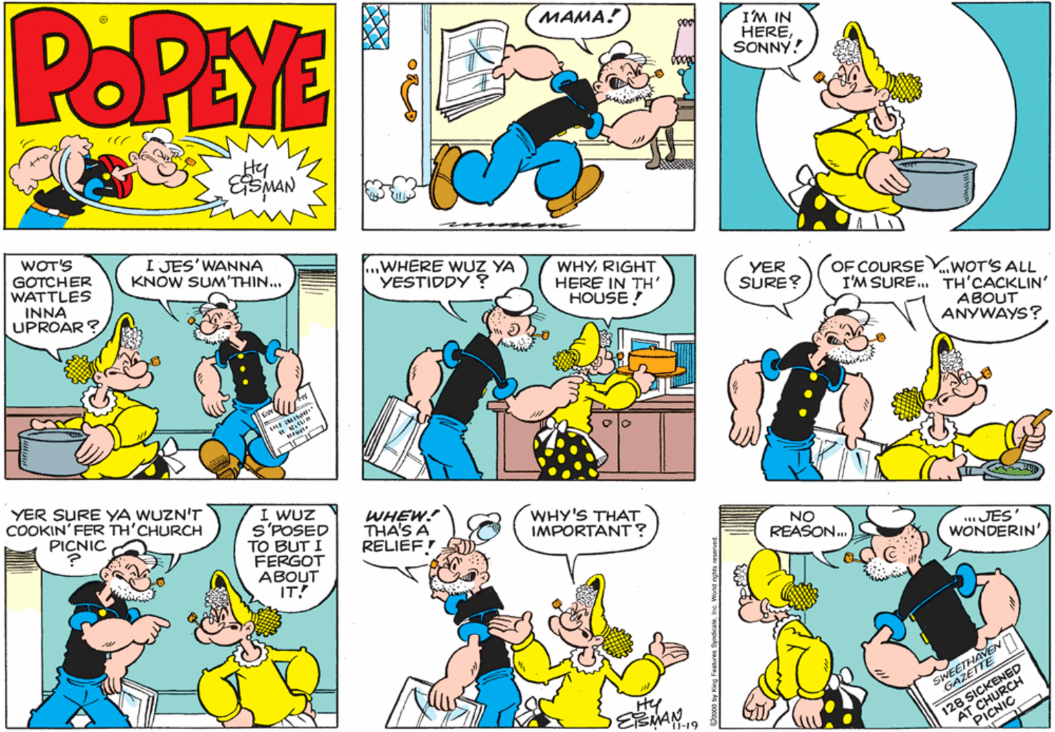 Font OCR: POPEYE MAMA! I'M IN HERESONNY! Hy ESMAN WOT'S GOTCHER WATTLES INNA UPROAR ? I JES'WANNA KNOW SUM'THIN... .WHERE WUZ YA YESTIDDY ? WHYRIGHT HERE IN TH' HOUSE! YER SURE? OF COURSEV..WOT'S ALL I'M SURE. TH'CACKLIN' ABOUT ANYWAYS? YER SURE YA WUZN'T COOKIN' FER TH'CHURCH PICNIC I WUZ S'POSED TO BUT I FERGOT ABOUT IT WHEW! THA'S A RELIEF WHY'S THAT IMPORTANT? NO REASON. .JES' WONDERIN' HAVEN SAZETTE SICKENH Hy 128CHURC PICNI Dro by King Fomures Syndcateinc. POPEYE MAMA! I'M IN HERESONNY! Hy ESMAN WOT'S GOTCHER WATTLES INNA UPROAR ? I JES'WANNA KNOW SUM'THIN... .WHERE WUZ YA YESTIDDY ? WHYRIGHT HERE IN TH' HOUSE! YER SURE? OF COURSEV..WOT'S ALL I'M SURE. TH'CACKLIN' ABOUT ANYWAYS? YER SURE YA WUZN'T COOKIN' FER TH'CHURCH PICNIC I WUZ S'POSED TO BUT I FERGOT ABOUT IT WHEW! THA'S A RELIEF WHY'S THAT IMPORTANT? NO REASON. .JES' WONDERIN' HAVEN SAZETTE SICKENH Hy 128CHURC PICNI Dro by King Fomures Syndcate