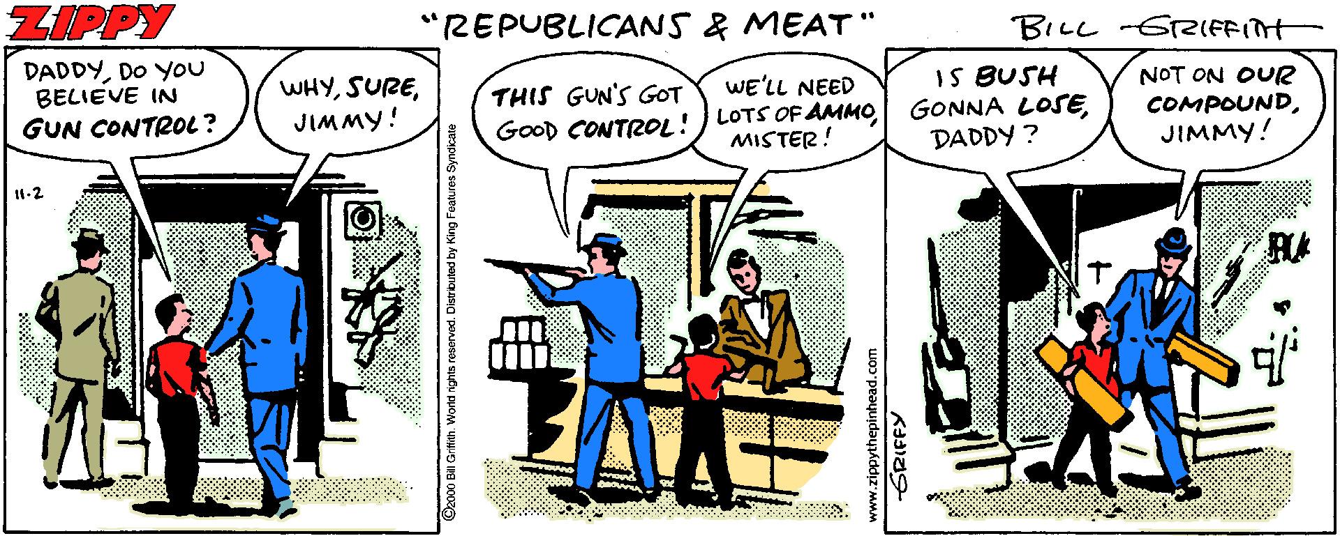 Comic book OCR: ZIPPY "REPUBLICANS & MEAT BILL 6rIFFITH DADDYDO YOU BELIEVE IN GUN CONTR0L? WHYJIMMY! THIS GUN'S GOT GoOD CONTROL! WE'LL NEED LOTS OF AMMOMISTER! IS BUSH GONNA LOSEDADDY ? NOT ON OUR COMPOUNDJIMMY! 11.2 RA www.zippythepinhead.co GRIFFY ZIPPY "REPUBLICANS & MEAT BILL 6rIFFITH DADDYDO YOU BELIEVE IN GUN CONTR0L? WHYJIMMY! THIS GUN'S GOT GoOD CONTROL! WE'LL NEED LOTS OF AMMOMISTER! IS BUSH GONNA LOSEDADDY ? NOT ON OUR COMPOUNDJIMMY! 11.2 RA www.zippythepinhead.co GRIFFY