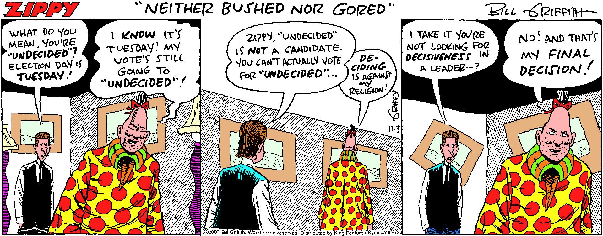 Window OCR: ZIPPY NEITHER BUSHED NOR GORED" Blee GRIFFITH WHAT DO YOU MEANYou'RE UNDECIDED"? ELECTION DAY IS TUESDAY.' I KNOW IT'S TUESDAY! MY VOTE'S STILL GOING TO "UNDECIDED'"! ZIPPY"UNDECIDED" IS NOT A CANDIDATE. You CAN'T ACTUALLY VOTE FOR "UNDECIDED"... I TAKE IT YOu'RE NOT LOOKING FOR DECISIVENES s IN A LEADER...? No! AND THAT'S DE- CIDING IS AGAINST RELIGION: MY FINAL DECISION! I1.3 C2000 Bll Gnffith. World rights reserved Features ZIPPY NEITHER BUSHED NOR GORED" Blee GRIFFITH WHAT DO YOU MEANYou'RE UNDECIDED"? ELECTION DAY IS TUESDAY.' I KNOW IT'S TUESDAY! MY VOTE'S STILL GOING TO "UNDECIDED'"! ZIPPY"UNDECIDED" IS NOT A CANDIDATE. You CAN'T ACTUALLY VOTE FOR "UNDECIDED"... I TAKE IT YOu'RE NOT LOOKING FOR DECISIVENES s IN A LEADER...? No! AND THAT'S DE- CIDING IS AGAINST RELIGION: MY FINAL DECISION! I1.3 C2000 Bll Gnffith. World rights reserved Features