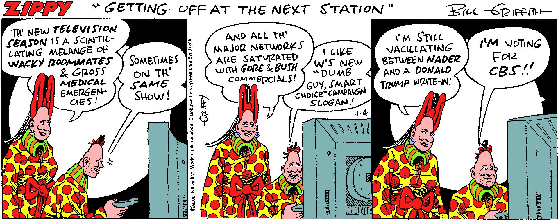 Pleased OCR: ZIPPY * GETTING OFF AT THE NEXT STATION" TA' NEW TELEVISION SEASON IS A SCINTIL- LATING MELANGE OF WACKY 2OOMMATES & GROSS MEDICAL EMERGEN- CIES! AND ALL TH' MAJOR NETWORKS ARE SATURATED WITH GORE & BUSH COMMERCIALS! 'M STILL VACILLATING BETWEEN NADER AND A DONALD TRUMP WRITE-IN SOMETIMES ON TH' SAME SHOW! I LIKE W'S NEW "DUMB I'M VOTING FOR CBS! GUYSMART CHOICE" CAMPAIGN SLOGAN! 11.4 1 Grifih. World ri ZIPPY * GETTING OFF AT THE NEXT STATION" TA' NEW TELEVISION SEASON IS A SCINTIL- LATING MELANGE OF WACKY 2OOMMATES & GROSS MEDICAL EMERGEN- CIES! AND ALL TH' MAJOR NETWORKS ARE SATURATED WITH GORE & BUSH COMMERCIALS! 'M STILL VACILLATING BETWEEN NADER AND A DONALD TRUMP WRITE-IN SOMETIMES ON TH' SAME SHOW! I LIKE W'S NEW "DUMB I'M VOTING FOR CBS! GUYSMART CHOICE" CAMPAIGN SLOGAN! 11.4 1 Grifih. World ri