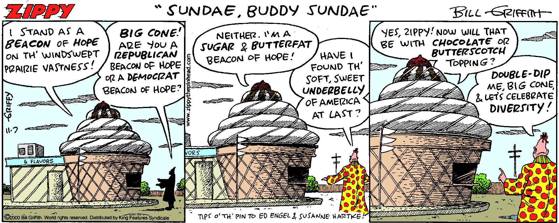 Ice cream OCR: ZIPPY SUNDAEBUDDY SUNDAE" BLL-GRIFFIH I STAND AS A BEACON OF HOPE ON TH' WINDSWERT PRAIRIE VASTNESS! BIG CONE! ARE YOU A REPUBLICAN BEACON OF HOPE OR A DEMOCIRAT BEACON OF HOPE? NEITHER. I'MA SUGAR & BUTTERFAT YES2IPPY! NOW WILL THAT BE WITH CHOCOLATE OR BUTTERSCOTCH TOPPING? BEACON OF HOPE! HAVE I FOUND TH' SOFTSWEET UNDERBELLY OF AMERICA DOUBLE-DIP ME& LETS CELEBRATE DIVERSITY! AT LAST? FLAVORS Ozoco Ba Gritith. World rights reserved. Distribubad by King Features Syndicale Tes o'TH' PIN TO ED ENGEL & SUSANNE H ARTKE ZIPPY SUNDAEBUDDY SUNDAE" BLL-GRIFFIH I STAND AS A BEACON OF HOPE ON TH' WINDSWERT PRAIRIE VASTNESS! BIG CONE! ARE YOU A REPUBLICAN BEACON OF HOPE OR A DEMOCIRAT BEACON OF HOPE? NEITHER. I'MA SUGAR & BUTTERFAT YES2IPPY! NOW WILL THAT BE WITH CHOCOLATE OR BUTTERSCOTCH TOPPING? BEACON OF HOPE! HAVE I FOUND TH' SOFTSWEET UNDERBELLY OF AMERICA DOUBLE-DIP MEBIG CONE& LETS CELEBRATE DIVERSITY! AT LAST? FLAVORS Ozoco Ba Gritith. World rights reserved. Distribubad by King Features Syndicale Tes o'TH' PIN TO ED ENGEL & SUSANNE H ARTKE