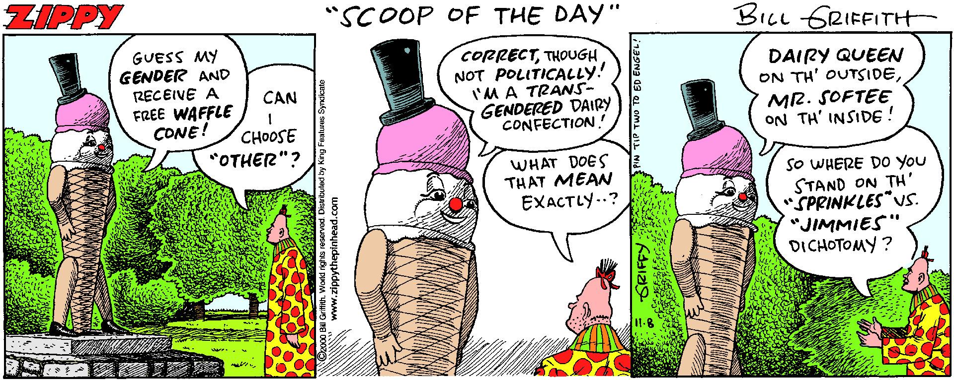 Illustration OCR: ZIPPY "SCOOP OF THE DAY" BILL GRIFFITH GUESS MY GENDER AND RECEIVE A FREE WAFFLE CONE! CORRECTTHOUGH NOT POLITICALLY! I'M A TRANS- GENDERED DAIRY CONFECTION ! DAIRY QUEEN ON TH' OUTSIDEMR. SOFTEE ON TH' INSIDE! CAN CHOOSE "OTHER"? WHAT DOES THAT MEAN EXACTLY..? SO WHERE D0 You STAND ON TH' "SPRINKLES US. "JIMMIES" DICHOTOMY ? wwwww www.zippythepinhead.com ZIPPY "SCOOP OF THE DAY" BILL GRIFFITH GUESS MY GENDER AND RECEIVE A FREE WAFFLE CONE! CORRECTTHOUGH NOT POLITICALLY! I'M A TRANS- GENDERED DAIRY CONFECTION ! DAIRY QUEEN ON TH' OUTSIDEMR. SOFTEE ON TH' INSIDE! CAN CHOOSE "OTHER"? WHAT DOES THAT MEAN EXACTLY..? SO WHERE D0 You STAND ON TH' "SPRINKLES US. "JIMMIES" DICHOTOMY ? wwwww www.zippythepinhead.com