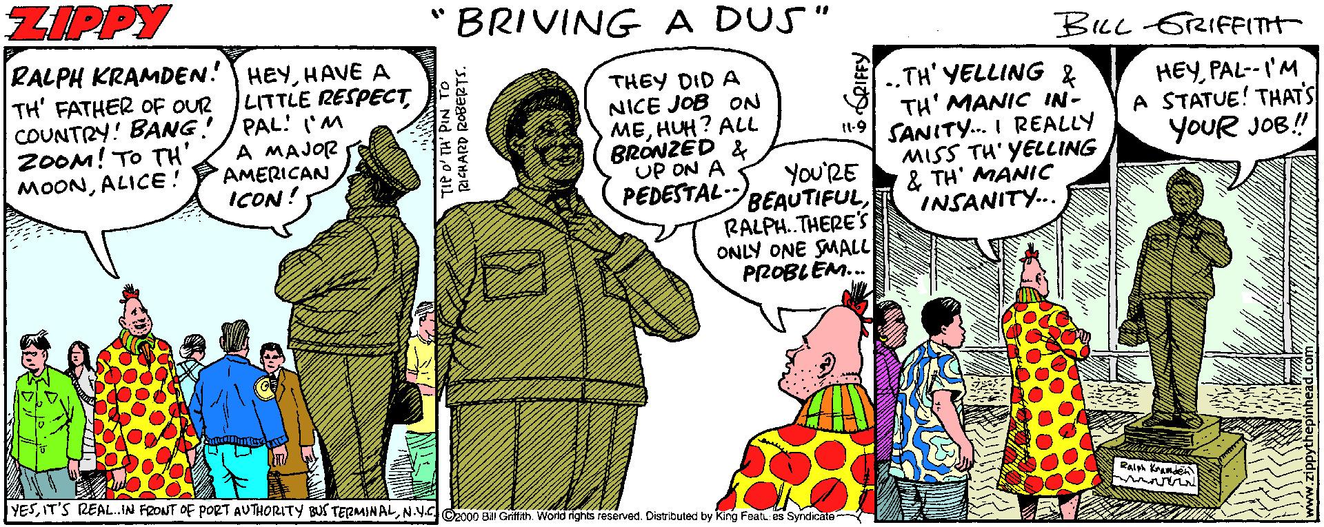 Fiction Faces (3) OCR: ZIPPY BRIVING A DUS" BILL -GRIFFITH RALPH KRAMDEN! HEYHAVE A TH' FATHER OF OUR COUNTRY! BANG! 2OOM! TO TH' MOONALICE! LITTLE RESPECT PAL! 'M A MAJOR AMERICAN ICON! THEY DID A NICE JOB ON MEHUH? ALL BRÓNZED & UP ON A PEDESTALBEAUTIFUL.TH' YELLING & TH' MANIC IN- 1-9 SANITY.. I REALLY MISS TH' YELLING & TH' MANIC INSANITY.. HEYPAL--I'M A STATUE! THATS YOUR JOB! You'RE RALPH.THERE'S ONLY ONE SMALL PROBLEM. YESN.Y 2000 B Oritfien Wond rights reserved. Distributed by King Foat. s Syndicale TIP o' TH' PIN TO ZIPPY BRIVING A DUS" BILL -GRIFFITH RALPH KRAMDEN! HEYHAVE A TH' FATHER OF OUR COUNTRY! BANG! 2OOM! TO TH' MOONALICE! LITTLE RESPECT PAL! 'M A MAJOR AMERICAN ICON! THEY DID A NICE JOB ON MEHUH? ALL BRÓNZED & UP ON A PEDESTALBEAUTIFUL.TH' YELLING & TH' MANIC IN- 1-9 SANITY.. I REALLY MISS TH' YELLING & TH' MANIC INSANITY.. HEYPAL--I'M A STATUE! THATS YOUR JOB! You'RE RALPH.THERE'S ONLY ONE SMALL PROBLEM. YESIT'S REAL.IN FRONT OF PORT AUTHORITY BUS TERMIN ALN.Y 2000 B Oritfien Wond rights reserved. Distributed by King Foat. s Syndicale TIP o' TH' PIN TO