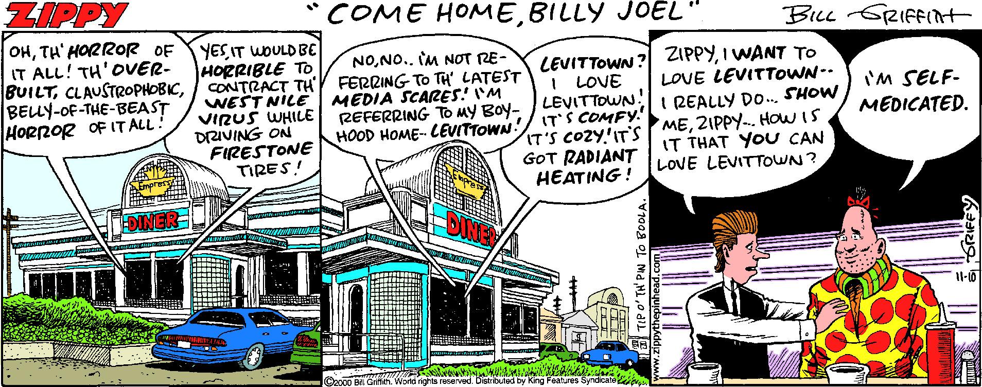 Window OCR: ZIPPY ?OME HOM?BILLY JOEL" BLL GRIFF(nt OHTH' HORROR OF IT ALL! TH'OVER- BUILTBELLY-OF-THE-BEAST HORROR OF IT ALL! YES IT WOULD BE HORRIBLE TO CONTRACT TH' WEST NILE VIRUŠ WHILE DRIVING ON FIRESTONE TIRES! NONO.. IM NOT RE- FERRING TO TH' LATEST MEDIA SCARES! 'M REFERRING HOOD HOME- LEVITTOWN! LEVITTOWN ? ZIPPYI WANT TO I LOVE LEVITTOWN. IT'S COMFY.' IT'S COZY'IT'S MEZIPPY-. How IS GOT RADIANT HEATING ! LOVE LEVITTOWN-- I'M SELF- MEDICATED. MY BOY- I REALLY DO.SHOW IT THAT YOU CAN LOVE LEVITTOWN? X0 Bill Griffith. World rights reserved. Distributed by King Features Syndicate v TIPO'TH' PIN TO BOOLA. ZIPPY ?OME HOM?BILLY JOEL" BLL GRIFF(nt OHTH' HORROR OF IT ALL! TH'OVER- BUILTBELLY-OF-THE-BEAST HORROR OF IT ALL! YES IT WOULD BE HORRIBLE TO CONTRACT TH' WEST NILE VIRUŠ WHILE DRIVING ON FIRESTONE TIRES! NONO.. IM NOT RE- FERRING TO TH' LATEST MEDIA SCARES! 'M REFERRING HOOD HOME- LEVITTOWN! LEVITTOWN ? ZIPPYI WANT TO I LOVE LEVITTOWN. IT'S COMFY.' IT'S COZY'IT'S MEZIPPY-. How IS GOT RADIANT HEATING ! LOVE LEVITTOWN-- I'M SELF- MEDICATED. MY BOY- I REALLY DO.SHOW IT THAT YOU CAN LOVE LEVITTOWN? X0 Bill Griffith. World rights reserved. Distributed by King Features Syndicate v TIPO'TH' PIN TO BOOLA.