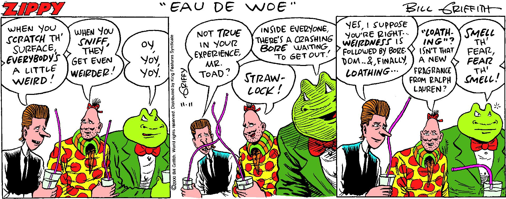 Handwriting OCR: ZIPPY " EAU DE WOE" BiLc GRIFFITH WHEN YOU SCRATCH TH' SURFACEEVERYBODY'S A LITTLE WEIRD! WHEN YOU SNIFFNOT TRUE IN YOUR EXPERIENCEMR. TOAD? INSIDE EVERYONETHERE'S A CRASHING BORE WAITING To GET OUT! YESI SUPPOSE You'RE RIGHT.. WEIRDNESS Is FOLLOWED BY BORE: ISN'T THAT DOM..&FINALLY LOATHING... oy"LOATH-Y SMELL ING"? THEY GET EVEN WEIRDER! A NEW FRAGRANCE FROM RALPH LAUREN? TH' FEARFEAR TH' SMELL! Yoy. STRAW- LOCK! ures Syndicate GRIFFY ZIPPY " EAU DE WOE" BiLc GRIFFITH WHEN YOU SCRATCH TH' SURFACEEVERYBODY'S A LITTLE WEIRD! WHEN YOU SNIFFNOT TRUE IN YOUR EXPERIENCEMR. TOAD? INSIDE EVERYONETHERE'S A CRASHING BORE WAITING To GET OUT! YESI SUPPOSE You'RE RIGHT.. WEIRDNESS Is FOLLOWED BY BORE: ISN'T THAT DOM..&FINALLY LOATHING... oy"LOATH-Y SMELL ING"? THEY GET EVEN WEIRDER! A NEW FRAGRANCE FROM RALPH LAUREN? TH' FEARFEAR TH' SMELL! Yoy. STRAW- LOCK! ures Syndicate GRIFFY