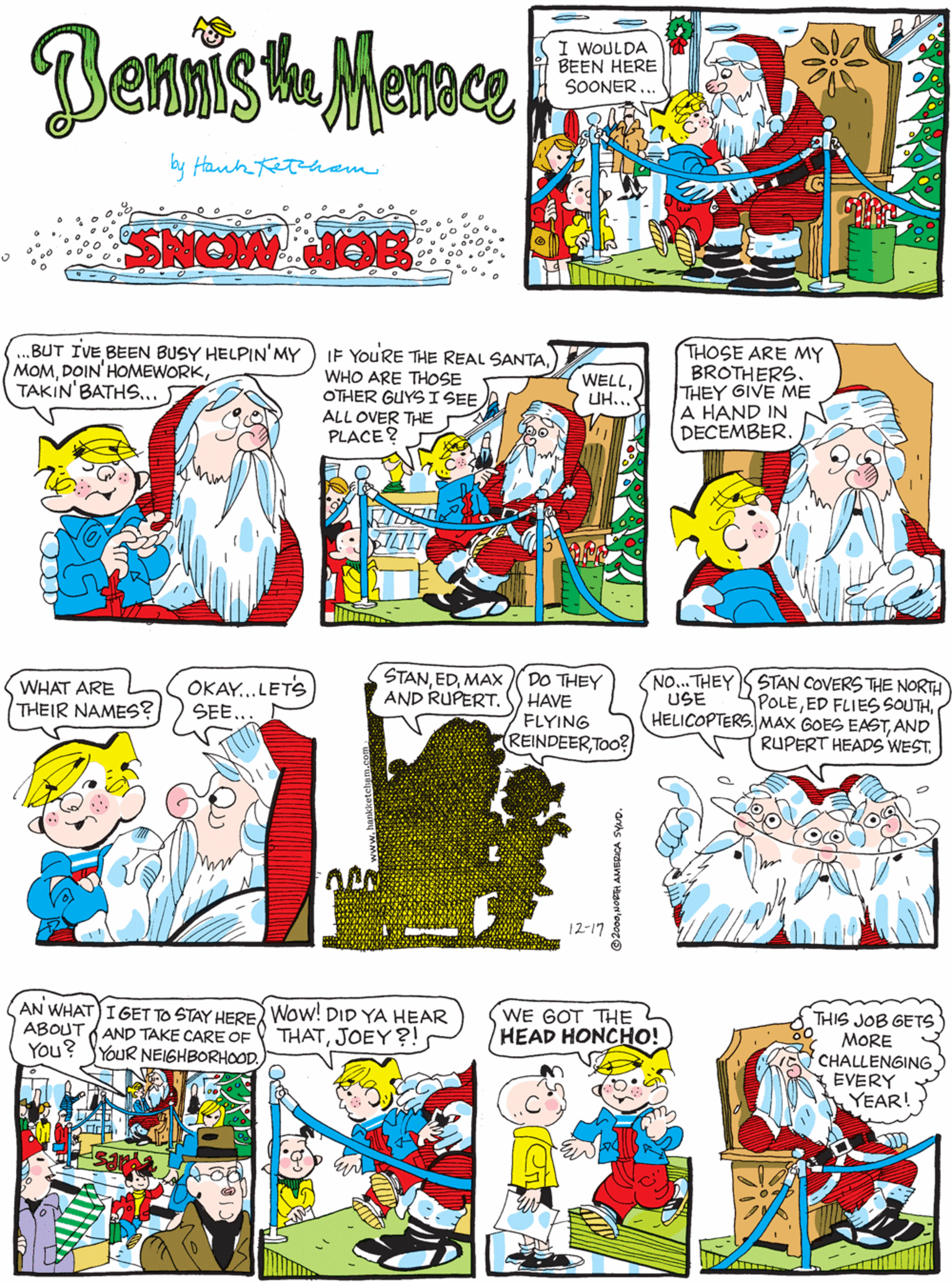 Comic book OCR: Benmish Memce .BUT IVE BEEN BUSY HELPIN'MY MOMTAKIN' BATHS.. I WOULDA BEEN HERE SOONER .. by Hanh ham SNOW NOE IF YOURE THE REAL SANTAWHO ARE THOSE OTHER GUYSISEE ALL OVER THE PLACE ? THOSE ARE MY BROTHERS. THEY GIVE ME A HAND IN DECEMBER. STANMAX AND RUPERT. OKAY..LETS SEE... DO THEY HAVE FLYING REINDEERTOo? WHAT ARE WELLUH... THEIR NAMES? 12-17 STAN COVERS THE NORTH POLEAND RUPERT HEADS WEST. NO... THEY USE AN WHAT)IGET TO STAY HERE Wow! DID YA HEAR ABOUT A AND TAKE CARE OF You? YYOUR NEIGHBORHOODWE GOT THE HEAD HONCHO! THIS JOB GETS MORE CHALLENGING EVERY YEAR! THATBenmish Memce .BUT IVE BEEN BUSY HELPIN'MY MOMTAKIN' BATHS.. I WOULDA BEEN HERE SOONER .. by Hanh ham SNOW NOE IF YOURE THE REAL SANTAWHO ARE THOSE OTHER GUYSISEE ALL OVER THE PLACE ? THOSE ARE MY BROTHERS. THEY GIVE ME A HAND IN DECEMBER. STANMAX AND RUPERT. OKAY..LETS SEE... DO THEY HAVE FLYING REINDEERTOo? WHAT ARE WELLUH... THEIR NAMES? 12-17 STAN COVERS THE NORTH POLEED FLIES SOUTHHELICOPTERS. MAX GOES EASTAND RUPERT HEADS WEST. NO... THEY USE AN WHAT)IGET TO STAY HERE Wow! DID YA HEAR ABOUT A AND TAKE CARE OF You? YYOUR NEIGHBORHOODWE GOT THE HEAD HONCHO! THIS JOB GETS MORE CHALLENGING EVERY YEAR! THAT