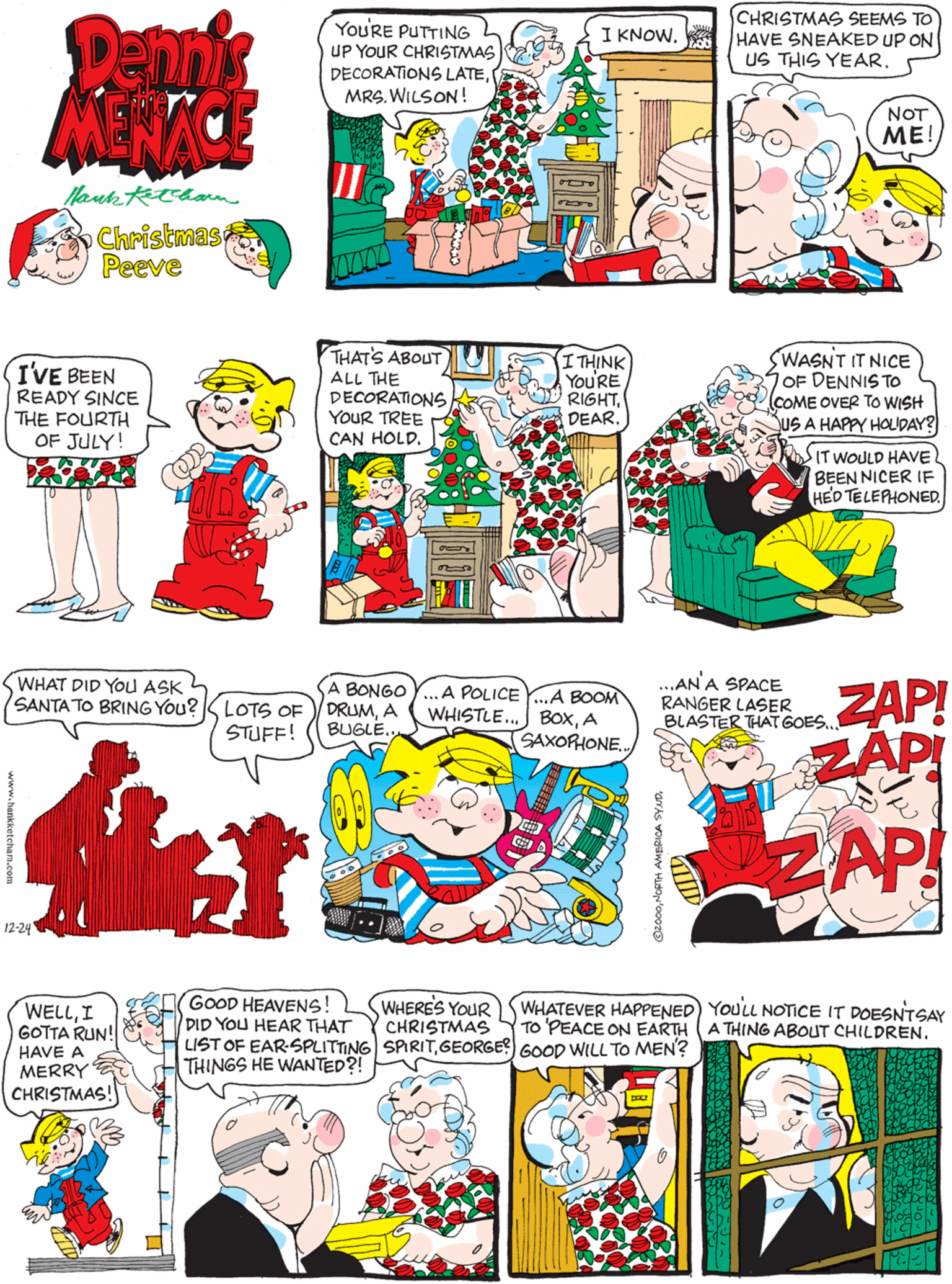Fiction OCR: Dennik MENACE You'RE PUTTING UP YOUR CHRISTMAS DECORATIONS LATEMRS. WILSON! CHRISTMAS SEEMS TO HAVE SNEAKED UP ON US THIS YEAR. I KNOW. I'VE BEEN READY SINCE THE FOURTH OF JULY! NOT ME! Christmas Peeve THAT'S ABOUT ALL THE DECORATIONS YouR TREE CAN HOLD. WASNT IT NICE OF DENNIS TO COME OVER TO WISH SUS A HAPPY HOLDAY? I THINK You'RE RIGHTDEAR. WHAT DID YOU ASK SANTA TO BRING You?K LOTS OF A BONGO DRUMA BUGLE. A POLICE Y.A BOOM WHISTLE.. BOXA SAXORIONE. STUFF! SITWOULD HAVE BEEN NICER IF HED TELEPHONED. 12-24 ...AN A SPACE RANGER LASER BLASTER THAT GOES. GOOD HEAVENS! DID YOU HEAR THAT LIST OF EAR-SPLITTING SPIRITGEORGE?) GOOD WILL TO MEN? THINGS HE WANTED?! WHERES YOUR CHRISTMAS ZAP! ZAPI WHATEVER HAPPENED) YOULL NOTICE IT DOESNTSAY TO 'PEACE ON EARTH (A THING ABOUT CHILDREN. WELLI GOTTA RUN! HAVE A MERRY CHRISTMAS! ZAP Dennik MENACE You'RE PUTTING UP YOUR CHRISTMAS DECORATIONS LATEMRS. WILSON! CHRISTMAS SEEMS TO HAVE SNEAKED UP ON US THIS YEAR. I KNOW. I'VE BEEN READY SINCE THE FOURTH OF JULY! NOT ME! Christmas Peeve THAT'S ABOUT ALL THE DECORATIONS YouR TREE CAN HOLD. WASNT IT NICE OF DENNIS TO COME OVER TO WISH SUS A HAPPY HOLDAY? I THINK You'RE RIGHTDEAR. WHAT DID YOU ASK SANTA TO BRING You?K LOTS OF A BONGO DRUMA BUGLE. A POLICE Y.A BOOM WHISTLE.. BOXA SAXORIONE. STUFF! SITWOULD HAVE BEEN NICER IF HED TELEPHONED. 12-24 ...AN A SPACE RANGER LASER BLASTER THAT GOES. GOOD HEAVENS! DID YOU HEAR THAT LIST OF EAR-SPLITTING SPIRITGEORGE?) GOOD WILL TO MEN? THINGS HE WANTED?! WHERES YOUR CHRISTMAS ZAP! ZAPI WHATEVER HAPPENED) YOULL NOTICE IT DOESNTSAY TO 'PEACE ON EARTH (A THING ABOUT CHILDREN. WELLI GOTTA RUN! HAVE A MERRY CHRISTMAS! ZAP