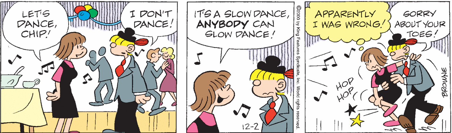 Handwriting OCR: LETIS DANCECHIP! I DON'T DANCE! ITS A SLOW DANCEANYBODY CAN SLOW DANCE! APPARENTLY SORRY I WAS WRONG!S ABOUT YOUR TOES! HOP HOP 12-2 00 by King Features SyndicateInc. World rights reserved. LETIS DANCECHIP! I DON'T DANCE! ITS A SLOW DANCEANYBODY CAN SLOW DANCE! APPARENTLY SORRY I WAS WRONG!S ABOUT YOUR TOES! HOP HOP 12-2 00 by King Features SyndicateInc. World rights reserved.