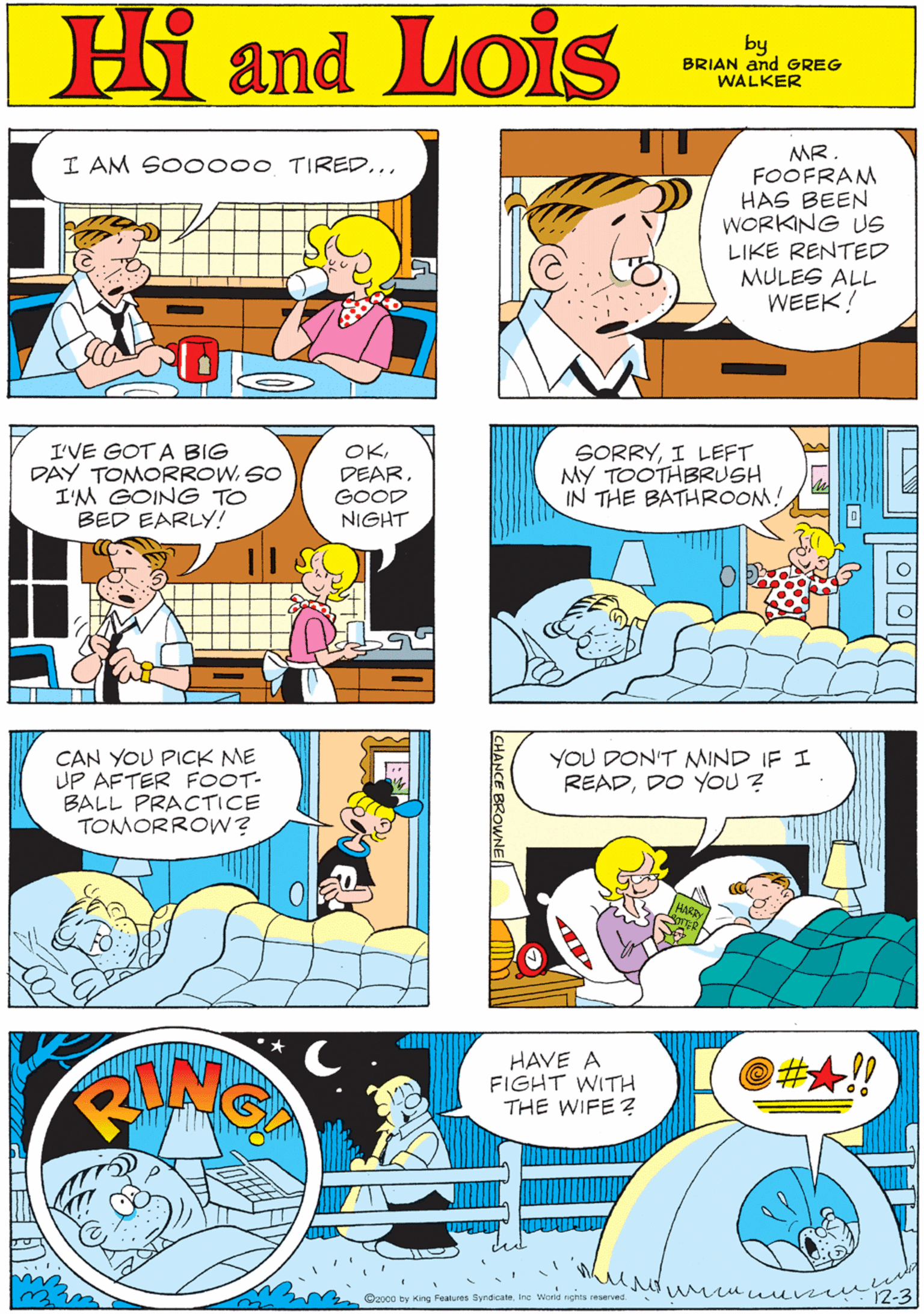 Art OCR: MR. FOOFRAM HAS BEEN WORKING US LIKE RENTED MULES ALL WEEK! I AM SO0000 TIRED... Hi Lois and by GREG & BRIAN WALKER I'VE GOT A BIG DAY TOMORROWSO I'M GOING TO BED EARLY! OKGOOD NIGHT SORRYI LEFT MY TOOTHBRUSH IN THE BATHROOM! CAN YOU PICK ME UP AFTER FOOT- BALL PRACTICE TOMORROW? YOU DON'T MIND IF I READDO YOU ? HAVE A FIGHT WITH THE WIFE? @#A!! Cap0o by King Fealures Syndicaseine World nghts reserved CHANCE BROWNE MR. FOOFRAM HAS BEEN WORKING US LIKE RENTED MULES ALL WEEK! I AM SO0000 TIRED... Hi Lois and by GREG & BRIAN WALKER I'VE GOT A BIG DAY TOMORROWSO I'M GOING TO BED EARLY! OKGOOD NIGHT SORRYI LEFT MY TOOTHBRUSH IN THE BATHROOM! CAN YOU PICK ME UP AFTER FOOT- BALL PRACTICE TOMORROW? YOU DON'T MIND IF I READDO YOU ? HAVE A FIGHT WITH THE WIFE? @#A!! Cap0o by King Fealures Syndicaseine World nghts reserved CHANCE BROWNE