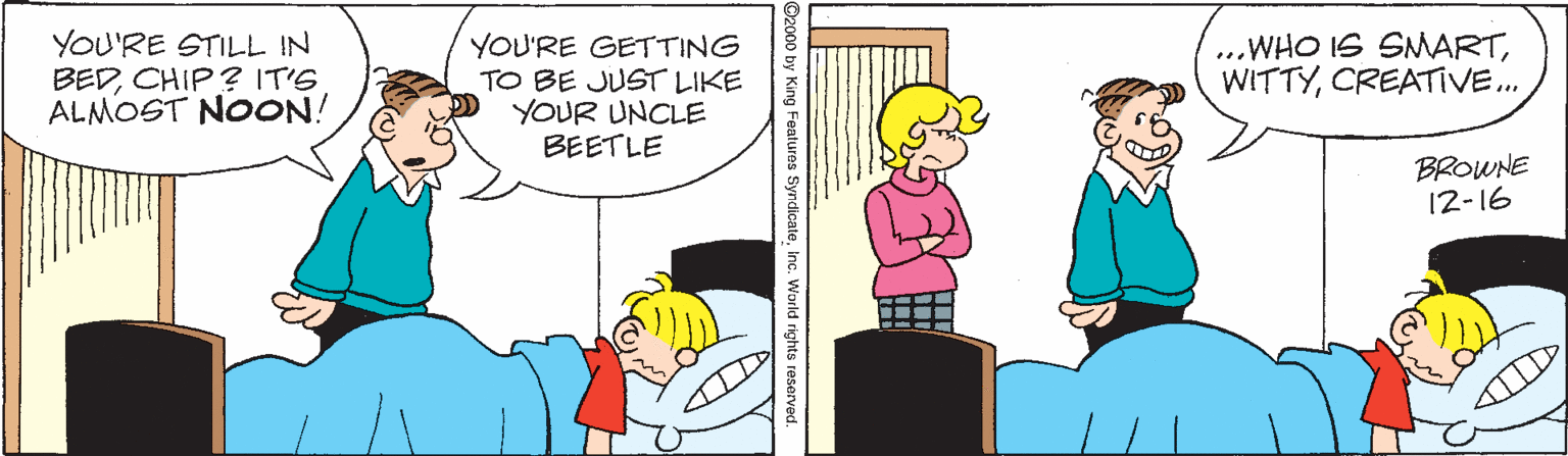 Interaction OCR: YOU'RE STILL IN BEDCHIP? IT'S ALMOST NOON! YOU'RE GETTING TO BE JUST LIKE YOUR UNCLE BEETLE ...WHO IS SMARTCREATIVE.. BROWNE 12-16 YOU'RE STILL IN BEDCHIP? IT'S ALMOST NOON! YOU'RE GETTING TO BE JUST LIKE YOUR UNCLE BEETLE ...WHO IS SMARTCREATIVE.. BROWNE 12-16