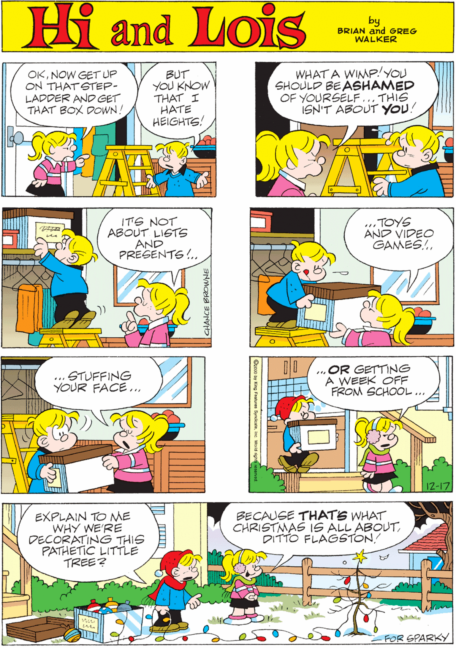 Rectangle OCR: Hi Lois OKNOW GET UP ON THATSTEP- LADDER AND GET THAT BOX DOWN! BUT YOU KNOW THAT I HATE HEIGHTS! WHAT A WINP!YOU SHOULD BE ASHAMED OF YOURSELF... THIS ISN'T ABOUT YOU! and by GREG & BRIAN WALKER ITS NOT ABOUT LIGTS AND PRESENTS!. .. TOYS AND VIDEO GAMES!.... STUFFING YOUR FACE ...„OR GETTING A WEEK OFF FROM SCHOOL.. EXPLAIN TO ME WHY WE'RE DECORATING THIS PATHETIC LITTLE TREE? BECAUSE THATS WHAT CHRISTMAS IS ALL ABOUTDITTO FLAGSTON! ? ? 12-17 FOR SPARKY Hi Lois OKNOW GET UP ON THATSTEP- LADDER AND GET THAT BOX DOWN! BUT YOU KNOW THAT I HATE HEIGHTS! WHAT A WINP!YOU SHOULD BE ASHAMED OF YOURSELF... THIS ISN'T ABOUT YOU! and by GREG & BRIAN WALKER ITS NOT ABOUT LIGTS AND PRESENTS!. .. TOYS AND VIDEO GAMES!.... STUFFING YOUR FACE ...„OR GETTING A WEEK OFF FROM SCHOOL.. EXPLAIN TO ME WHY WE'RE DECORATING THIS PATHETIC LITTLE TREE? BECAUSE THATS WHAT CHRISTMAS IS ALL ABOUTDITTO FLAGSTON! ? ? 12-17 FOR SPARKY