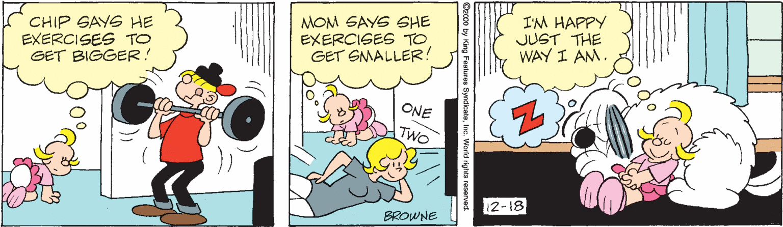 Sharing OCR: CHIP SAYS HE EXERCISES TO GET BIGGER! MOM SAYS SHE EXERCISES TO GET SMALLER! I'M HAPPY JUST THE WAY I AM. ONE TWO 12-18 BROWNE O2000 by King Features SyndicateIna. World rights reserved CHIP SAYS HE EXERCISES TO GET BIGGER! MOM SAYS SHE EXERCISES TO GET SMALLER! I'M HAPPY JUST THE WAY I AM. ONE TWO 12-18 BROWNE O2000 by King Features SyndicateIna. World rights reserved