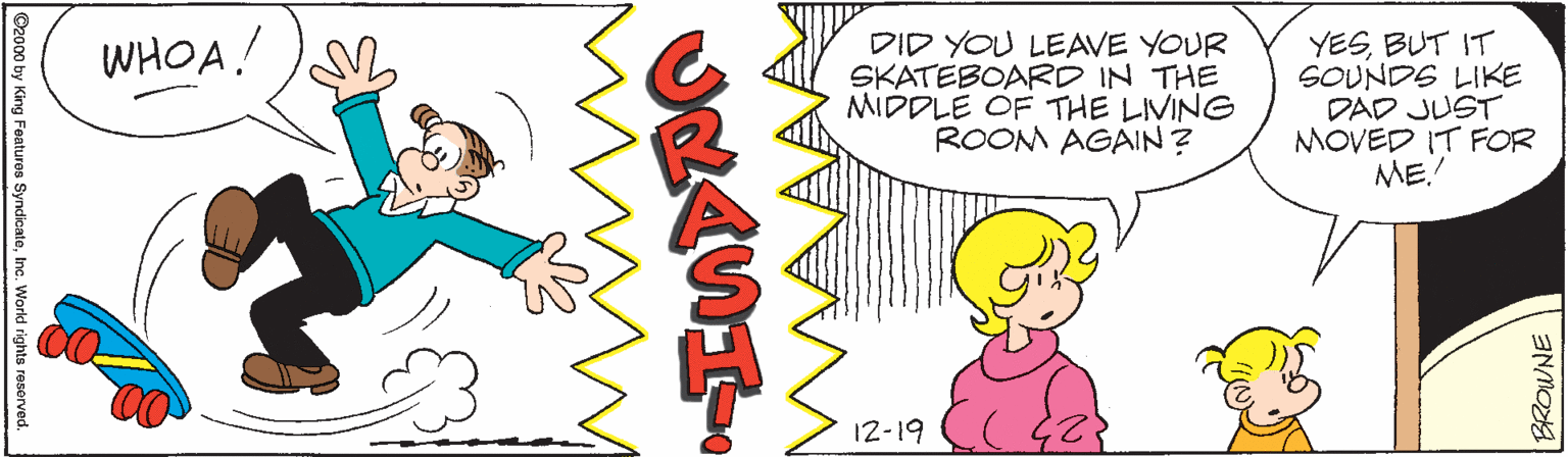 Illustration OCR: YESBUT IT SOUNDS LIKE DAD JUST MOVED IT FOR ME. WHOA! DID YOU LEAVE YOUR SKATEBOARD IN THE MIDDLE OF THE LIVING ROOM AGAIN? 12-19 ©2000 by King Features SyndicateInc. World rights reserved. BROWNE YESBUT IT SOUNDS LIKE DAD JUST MOVED IT FOR ME. WHOA! DID YOU LEAVE YOUR SKATEBOARD IN THE MIDDLE OF THE LIVING ROOM AGAIN? 12-19 ©2000 by King Features SyndicateInc. World rights reserved. BROWNE