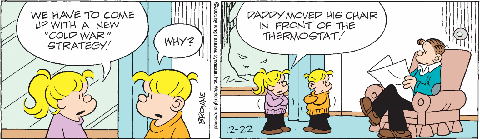 Organism OCR: WE HAVE TO COME UP WITH A NEW "COLD WAR" STRATEGY! DADDY MOVED HIS CHAIR IN FRONT OF THE THERMOSTAT! WHY? 12-22 s reserved. BROWNE WE HAVE TO COME UP WITH A NEW "COLD WAR" STRATEGY! DADDY MOVED HIS CHAIR IN FRONT OF THE THERMOSTAT! WHY? 12-22 s reserved. BROWNE