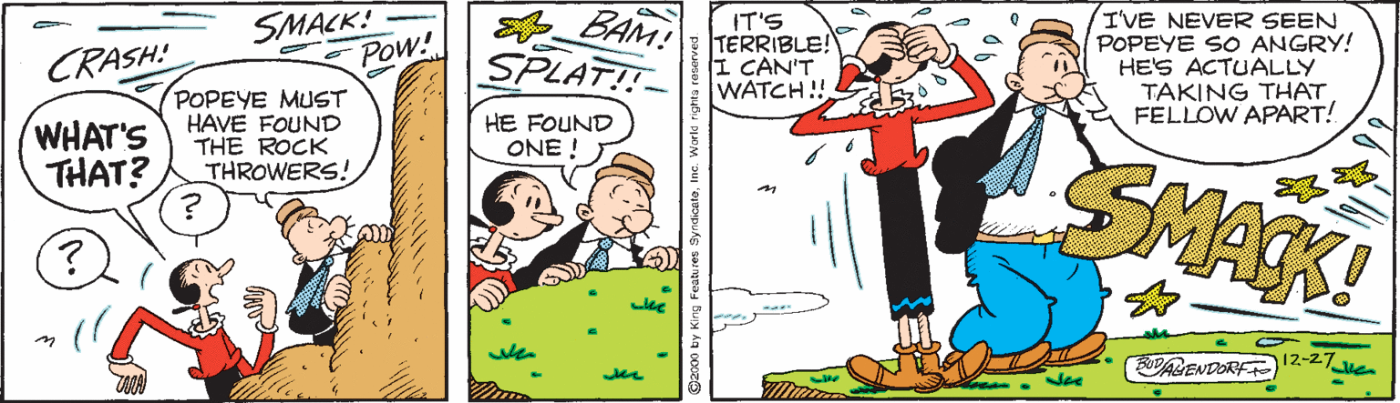 Interaction OCR: SMACK! Pow! BAM! SPLAT! IT'S TERRIBLE! I CAN'T WATCH !! I'VE NEVER SEEN POPEYE SO ANGRY! HE'S ACTUALLY TAKING THAT FELLOW APART! CRASH! POPEYE MUST HAVE FOUND THE ROCK THROWERS! WHAT'S THAT? HE FOUND ONE ! SMACK! 12-27 ODAGENDORF SMACK! Pow! BAM! SPLAT! IT'S TERRIBLE! I CAN'T WATCH !! I'VE NEVER SEEN POPEYE SO ANGRY! HE'S ACTUALLY TAKING THAT FELLOW APART! CRASH! POPEYE MUST HAVE FOUND THE ROCK THROWERS! WHAT'S THAT? HE FOUND ONE ! SMACK! 12-27 ODAGENDORF