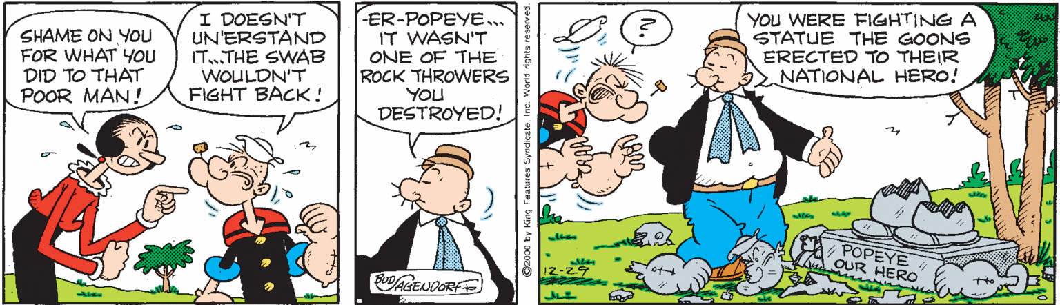 Line OCR: SHAME ON YOU FOR WHAT YOU DID TO THAT POOR MAN! I DOESN'"T UN'ERSTAND IT.THE SWAB WOULDN'T FIGHT BACK! -ER-POPEYE.. IT WASN'T ONE OF TKE ROCK THROWERS YOU DESTROYED! YOU WERE FIGHTING A STATUE THE GOONS ERECTED TO THEIR NATIONAL HERO! POPEYE OUR ERO O2c00 by King SHAME ON YOU FOR WHAT YOU DID TO THAT POOR MAN! I DOESN'"T UN'ERSTAND IT.THE SWAB WOULDN'T FIGHT BACK! -ER-POPEYE.. IT WASN'T ONE OF TKE ROCK THROWERS YOU DESTROYED! YOU WERE FIGHTING A STATUE THE GOONS ERECTED TO THEIR NATIONAL HERO! POPEYE OUR ERO O2c00 by King