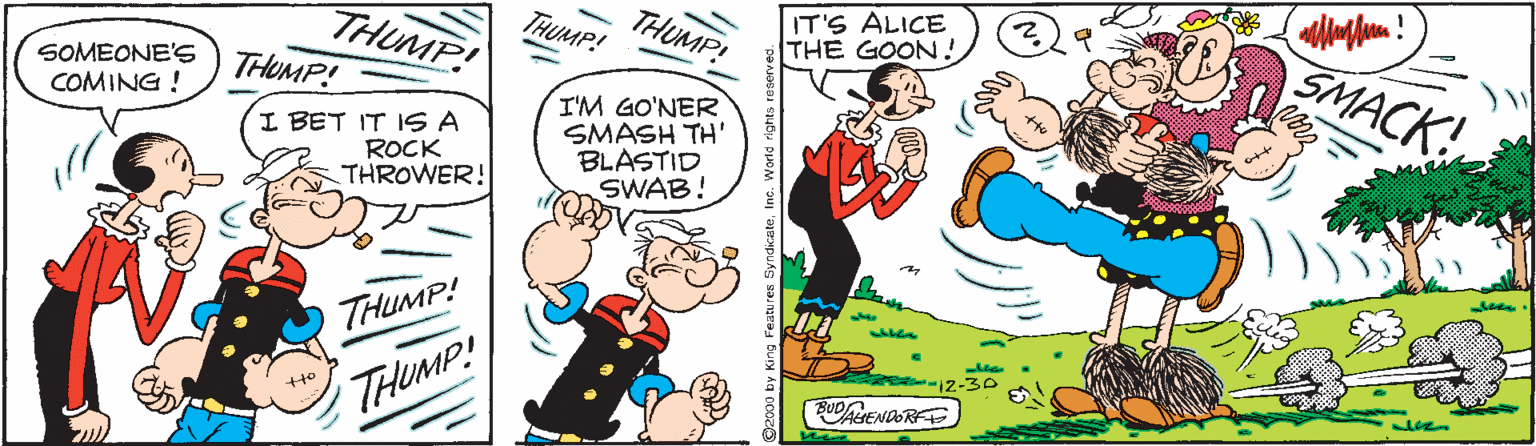 Drawing OCR: THUMP! IT'S ALICE THE GOON ! THUMP! THUMP! THUMP! SMACK! SOMEONE'S COMING ! I BET IT ISS A ROCK THROWER! I'M GO'NER SMASH TH BLASTID SWAB! THUMP! THUMP! BUDENDORE 2000 by King Featu res Syndio THUMP! IT'S ALICE THE GOON ! THUMP! THUMP! THUMP! SMACK! SOMEONE'S COMING ! I BET IT ISS A ROCK THROWER! I'M GO'NER SMASH TH BLASTID SWAB! THUMP! THUMP! BUDENDORE 2000 by King Featu res Syndio