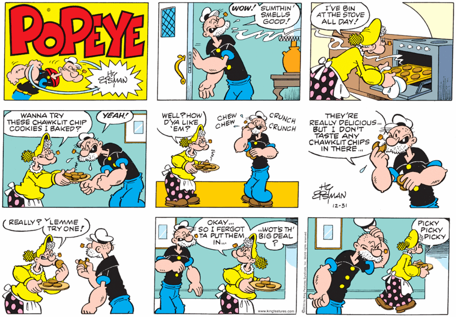 Sharing OCR: POPEYE wow! SUMTHIN SMELLS GOOD! I'VE BIN AT THE STOVE ALL DAY! www Hy ESMAN YEAH! CHEW a CHEW CRUNCH THEY'RE REALLY DELICIOUS. BUT I DON'T TASTE ANY CHAWKLIT CHIPS IN THERE. WANNA TRY THESE CHAWKLIT CHIP COOKIES I BAKED? WELL?HOW D'YA LIKE EM? CRUNCH 12-31 REALLY? YLEMME TRY ONE! OKAY. SO I FERGOT O TA PUT THEM. IN. .WOT'S TH' BIG DEAL PICKY PICKY PICKY www.kingteatures.com POPEYE wow! SUMTHIN SMELLS GOOD! I'VE BIN AT THE STOVE ALL DAY! www Hy ESMAN YEAH! CHEW a CHEW CRUNCH THEY'RE REALLY DELICIOUS. BUT I DON'T TASTE ANY CHAWKLIT CHIPS IN THERE. WANNA TRY THESE CHAWKLIT CHIP COOKIES I BAKED? WELL?HOW D'YA LIKE EM? CRUNCH 12-31 REALLY? YLEMME TRY ONE! OKAY. SO I FERGOT O TA PUT THEM. IN. .WOT'S TH' BIG DEAL PICKY PICKY PICKY www.kingteatures.com