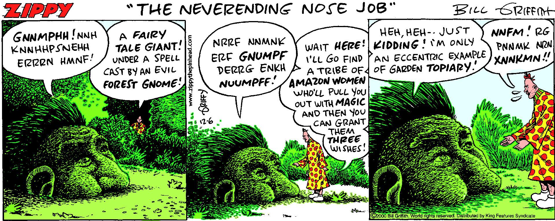 Grass OCR: ZIPPY "THE NEVERENDING NOSE JOB" BILL GRIFFINt GNNMPHH ! NNH KNNHHPSNEHH A FAIRY TALE GIANT! UNDER A SPELL CAST BY AN EVIL FOREST GNOME! HEHHEH-. JUST NNFM! RG PNNMK NAN XNNKMN ! NRRF NNMNK WAIT HERE!KIDDING ! M ONLY I'LL GO FIND PAN ECCENTRIC EXAMPLE A TRIBE OF OF GARDEN TOPIARY. AMAZON WOMEN WHO'LL PULL You OUT WITH MAGIC AND THEN YOU CAN GRANT THEM THREE WISHES! ERF GNUMPF DERRG ENKH NUUMPFF. ERRRN HMNE! Bill Grifth World rights reserved. Distributed by King Features Syndicate ZIPPY "THE NEVERENDING NOSE JOB" BILL GRIFFINt GNNMPHH ! NNH KNNHHPSNEHH A FAIRY TALE GIANT! UNDER A SPELL CAST BY AN EVIL FOREST GNOME! HEHHEH-. JUST NNFM! RG PNNMK NAN XNNKMN ! NRRF NNMNK WAIT HERE!KIDDING ! M ONLY I'LL GO FIND PAN ECCENTRIC EXAMPLE A TRIBE OF OF GARDEN TOPIARY. AMAZON WOMEN WHO'LL PULL You OUT WITH MAGIC AND THEN YOU CAN GRANT THEM THREE WISHES! ERF GNUMPF DERRG ENKH NUUMPFF. ERRRN HMNE! Bill Grifth World rights reserved. Distributed by King Features Syndicate