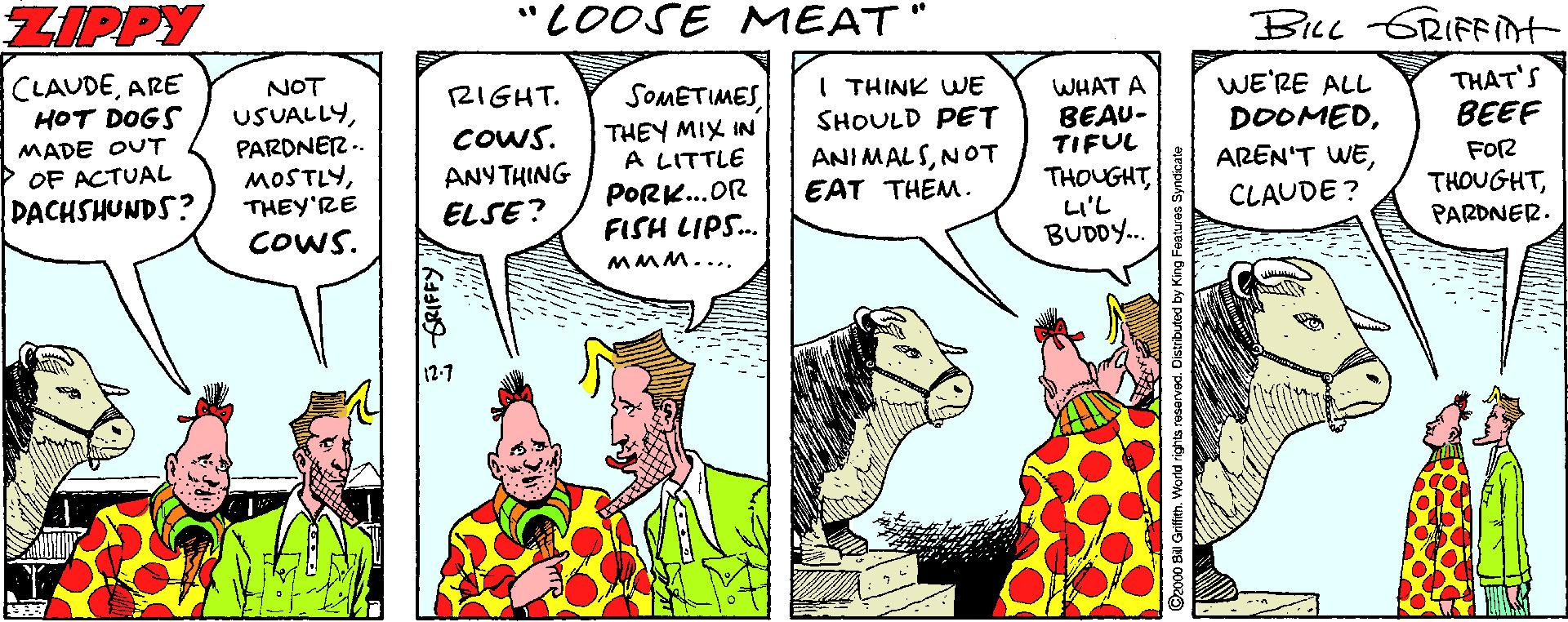Illustration OCR: ZIPPY "LOOSE MEAT" BiLL 6RIFFINT CLAUDEARE HOT DOGS NOT USUALLYPARDNE .. MOSTLYTHEY'RE I THINK WE SHOULD PET WE'RE ALL DOOMEDRIGHT. SOMETIMES THEY MIX IN A LITTLE THAT'S WHAT A BEAU- TIFUL BEEF MADE OUT OF ACTUAL DACHSHUNDS? COWS. 6??T??A ELSE? ANIMALSNOT EAT THEM. THOUGHTLI'L BUDDY. FOR THOUGHTPORK...OR FISH LIPS.. CLAUDE ? CowS. PARDNER. MMM.... GRIFFY ZIPPY "LOOSE MEAT" BiLL 6RIFFINT CLAUDEARE HOT DOGS NOT USUALLYPARDNE .. MOSTLYTHEY'RE I THINK WE SHOULD PET WE'RE ALL DOOMEDAREN'T WERIGHT. SOMETIMES THEY MIX IN A LITTLE THAT'S WHAT A BEAU- TIFUL BEEF MADE OUT OF ACTUAL DACHSHUNDS? COWS. 6??T??A ELSE? ANIMALSNOT EAT THEM. THOUGHTLI'L BUDDY. FOR THOUGHTPORK...OR FISH LIPS.. CLAUDE ? CowS. PARDNER. MMM.... GRIFFY