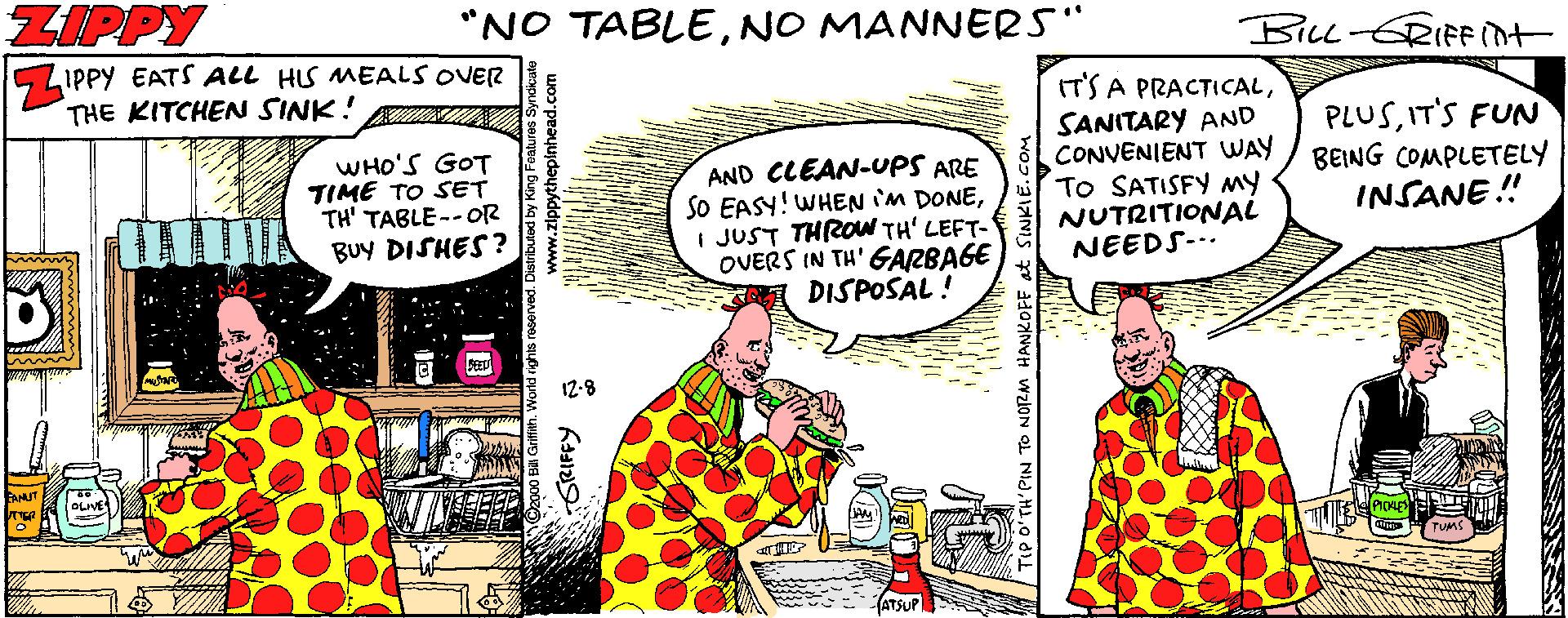 Parallel OCR: ZIPPY "NO TABLENO MANNERS" BILL-ERIFF Int SLIPPY EATS ALL HS MEALS OVER THE KITCHEN SINK! ONON IT'S A PRACTICALSANITARY AND CONVENIENT UWAY / BEING COMPLETELY To SATISFY My NUTRITIONAL NEEDS-.. PLUSIT'S FUN WHO'S GOT TIME TO SET TH' TABLE--OR BUY DISHES? AND CLEAN-UPS ARE SO EASY! WHENIM DONEI JUST THROW TH' LEFT- OVERS IN TH' GARBAGE DISPOSAL ! INSANE ! 12-8 ZIPPY "NO TABLENO MANNERS" BILL-ERIFF Int SLIPPY EATS ALL HS MEALS OVER THE KITCHEN SINK! ONON IT'S A PRACTICALSANITARY AND CONVENIENT UWAY / BEING COMPLETELY To SATISFY My NUTRITIONAL NEEDS-.. PLUSIT'S FUN WHO'S GOT TIME TO SET TH' TABLE--OR BUY DISHES? AND CLEAN-UPS ARE SO EASY! WHENIM DONEI JUST THROW TH' LEFT- OVERS IN TH' GARBAGE DISPOSAL ! INSANE ! 12-8