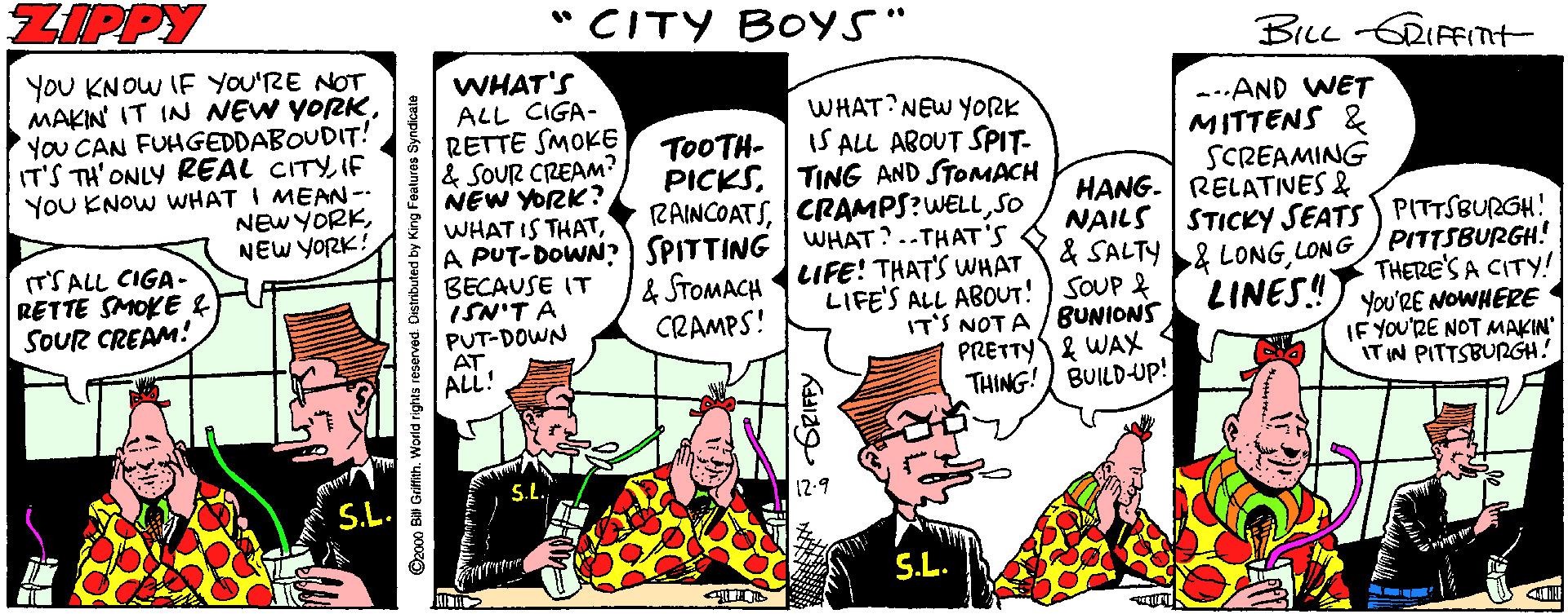 Drawing OCR: ZIPPY *CITY BOYS" BiL RIFFInt- YoU KNOW IF YOU'RE NOT MAKIN IT IN NEW YORKYou CAN FUHGEDDABOUDIT! IT'S TH'ONLY REAL CITYIF YOU ENOW WHAT I MEAN -- NEWYORKNEW YORK! WHAT'S ALL CIGA- RETTE SMOKE & SOUR CREAM? NEW YORK? WHAT IS THATA PUT-DOWN?) SPITTING WHAT? .-THAT'S BECAUSE IT ISN'T A PUT-DOWN AT ALL! WHAT NEW YORK IS ALL ABOUT SPIT- PICKSTING AND STOMACH RAINCOATSSO --.AND WET MITTENS & SCREAMING HANG- RELATIVES & NAILS STICKY SEATS PITTSBURGH! & SALTY& LONG LONG / PITTSBURGH! LINES! T0OTH- (T'SALL CIGA- RETTE SMOKE f SOUR CREAM! & STOMACH IFE! THAT'S WHAT CRAMPS! LIFE'S ALL ABOUT! ) SOUP & IT'S NOT A /BUNIONS PRETTY & WAX BULD-UP! THERE'S A CITY! You'RE NOWHERE IF YOU'RE NOT MAKIN" ITIN PITTSBURGH! THING! S.L. S.L. ©2000 Bai Griflith. World rights reserved. Oistributed by King Featuros Syndicate ZIPPY *CITY BOYS" BiL RIFFInt- YoU KNOW IF YOU'RE NOT MAKIN IT IN NEW YORKYou CAN FUHGEDDABOUDIT! IT'S TH'ONLY REAL CITYIF YOU ENOW WHAT I MEAN -- NEWYORKNEW YORK! WHAT'S ALL CIGA- RETTE SMOKE & SOUR CREAM? NEW YORK? WHAT IS THATA PUT-DOWN?) SPITTING WHAT? .-THAT'S BECAUSE IT ISN'T A PUT-DOWN AT ALL! WHAT NEW YORK IS ALL ABOUT SPIT- PICKSTING AND STOMACH RAINCOATSSO --.AND WET MITTENS & SCREAMING HANG- RELATIVES & NAILS STICKY SEATS PITTSBURGH! & SALTY& LONG LONG / PITTSBURGH! LINES! T0OTH- (T'SALL CIGA- RETTE SMOKE f SOUR CREAM! & STOMACH IFE! THAT'S WHAT CRAMPS! LIFE'S ALL ABOUT! ) SOUP & IT'S NOT A /BUNIONS PRETTY & WAX BULD-UP! THERE'S A CITY! You'RE NOWHERE IF YOU'RE NOT MAKIN" ITIN PITTSBURGH! THING! S.L. S.L. ©2000 Bai Griflith. World rights reserved. Oistributed by King Featuros Syndicate