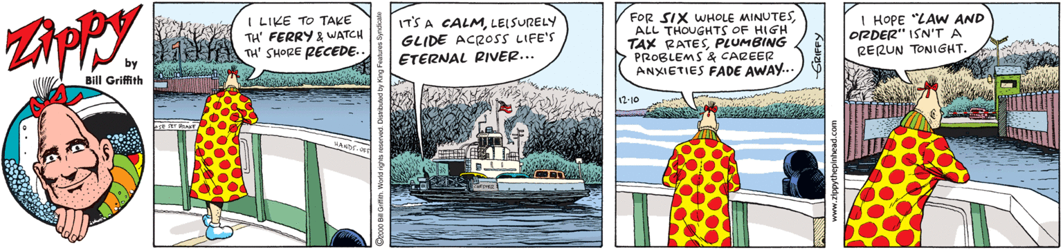 Naval architecture OCR: I LIKE TO TAKE TH' FERRY & WATCH TH' SHORE PECEDE.. IT'S A CALMLEISURELY GLIDE ACR05S LIFE'S ETERNAL RIVER... FOR SIX WHOLE MINUTESALL THOUGHTS OF HIGH TAX RATESPLUMBING PROBLEMS & CAREER ANXIETIES FADE AWAY.. I HOPE "LAW AND ORDER" ISN'T A RERUN TONIGHT. by Bill Griffith 12-10 I LIKE TO TAKE TH' FERRY & WATCH TH' SHORE PECEDE.. IT'S A CALMLEISURELY GLIDE ACR05S LIFE'S ETERNAL RIVER... FOR SIX WHOLE MINUTESALL THOUGHTS OF HIGH TAX RATESPLUMBING PROBLEMS & CAREER ANXIETIES FADE AWAY.. I HOPE "LAW AND ORDER" ISN'T A RERUN TONIGHT. by Bill Griffith 12-10
