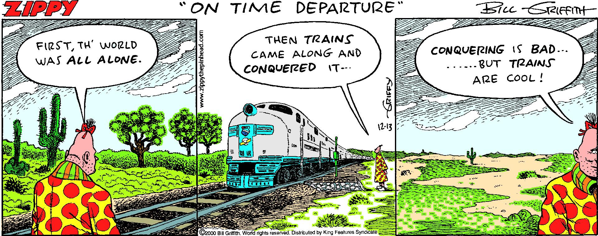 Line OCR: ZIPPY "ON TIME DEPARTURE" Bicc GRIffnt THEN TRAINS FIRSTTH' VWORLD WAS ALL ALONE. CAME ALONG AND CONQUERED IT--. CONQUERING IS BAD... BUT TRAINS ARE COOL! 12-13 Ozo00 Bill Gritith. World rights resarved. Distributed by Kirg Features Syndicate ZIPPY "ON TIME DEPARTURE" Bicc GRIffnt THEN TRAINS FIRSTTH' VWORLD WAS ALL ALONE. CAME ALONG AND CONQUERED IT--. CONQUERING IS BAD... BUT TRAINS ARE COOL! 12-13 Ozo00 Bill Gritith. World rights resarved. Distributed by Kirg Features Syndicate