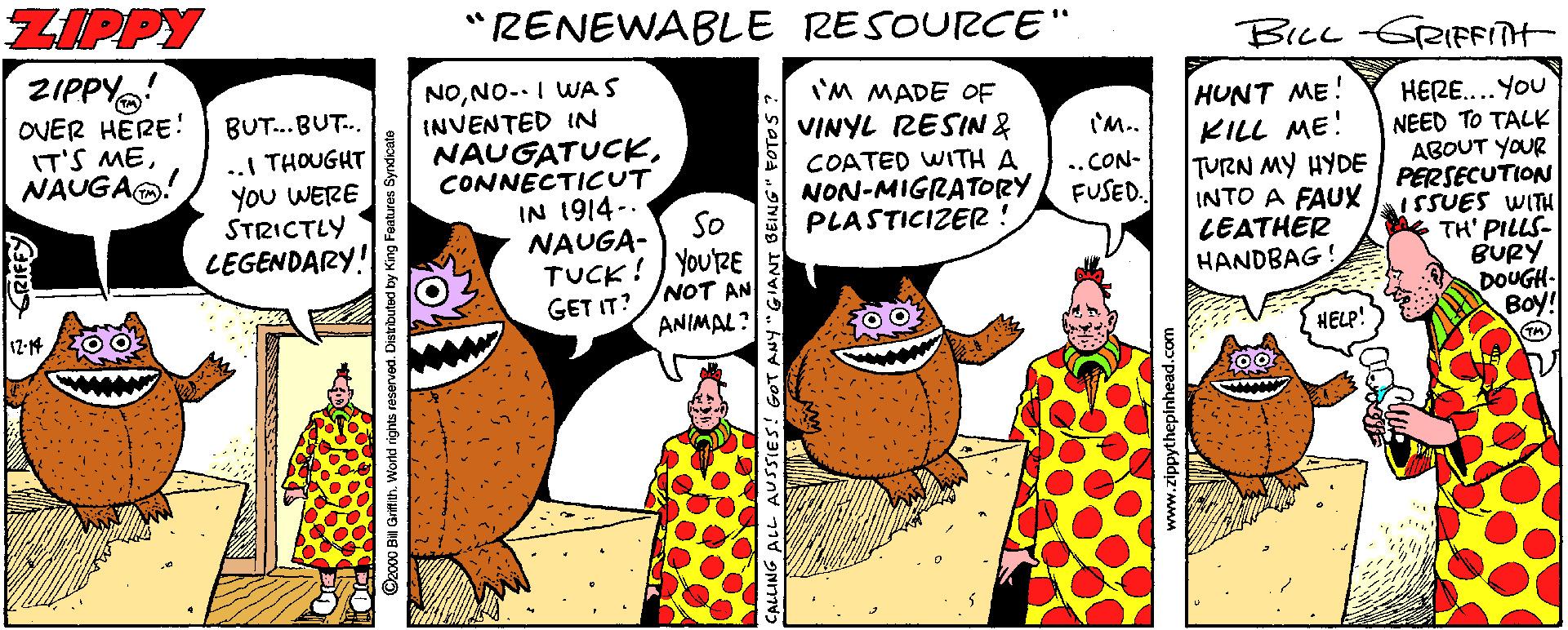 Publication OCR: ZIPPY "RENEWABLE RESOURCE" BIcL-GRIFFITH- ZIPPY OVER HERE! IT'S MENAUGAO! NONO-.I WAS INVENTED IN NAUGATUCKCONNECTICUT IN 1914-. NAUGA- I'M MADE OF VINYL RESIN& COATED WITH A NON-MIGRATORY PLASTICIZER ! HUNT ME! KILL ME! TURN MY HYDE INTO A FAUX ISSUES WITH LEATHER HANDBAG! BUT..BUT. HERE....You NEED TO TALK ABOUT YOUR ?ERSECUTION 'M.. .. THOUGHT You WERE STRICTLY LEGENDARY! .. CON- FUSED. So TH' PILLS- BURY DOUGH- Boy! TUCK! YOURE GET IT? /NOT AN 12-14 ANIMAL? HELP! !GOT ANY GIANT BEING" FOTO 3 ippythepinhead.com ZIPPY "RENEWABLE RESOURCE" BIcL-GRIFFITH- ZIPPY OVER HERE! IT'S MENAUGAO! NONO-.I WAS INVENTED IN NAUGATUCKCONNECTICUT IN 1914-. NAUGA- I'M MADE OF VINYL RESIN& COATED WITH A NON-MIGRATORY PLASTICIZER ! HUNT ME! KILL ME! TURN MY HYDE INTO A FAUX ISSUES WITH LEATHER HANDBAG! BUT..BUT. HERE....You NEED TO TALK ABOUT YOUR ?ERSECUTION 'M.. .. THOUGHT You WERE STRICTLY LEGENDARY! .. CON- FUSED. So TH' PILLS- BURY DOUGH- Boy! TUCK! YOURE GET IT? /NOT AN 12-14 ANIMAL? HELP! !GOT ANY GIANT BEING" FOTO 3 ippythepinhead.com