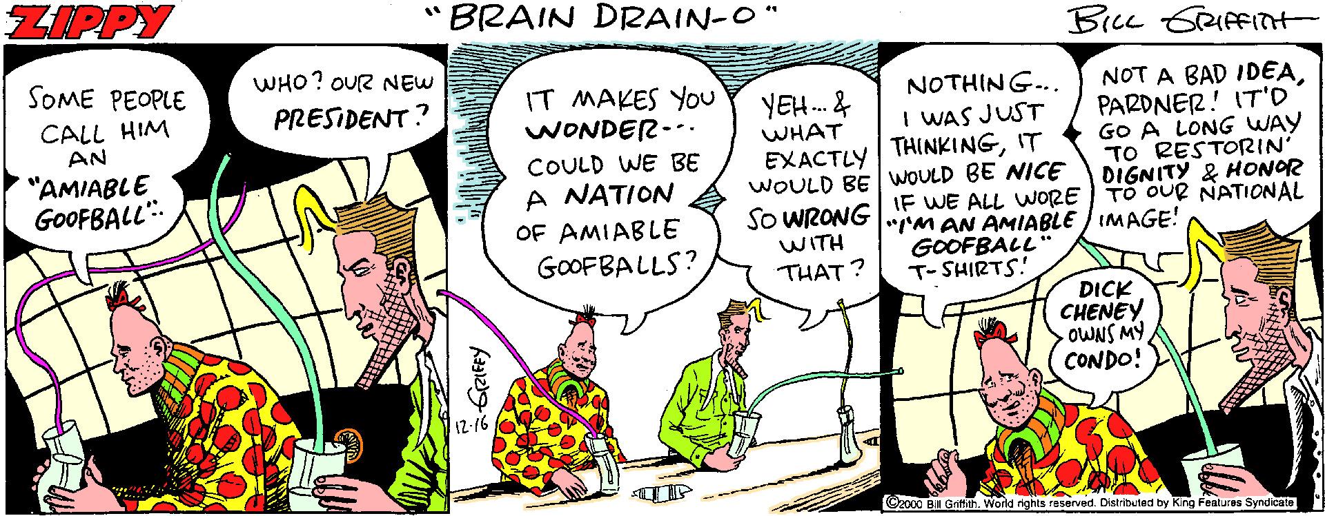 Comic book OCR: ZIPPY BRAIN DRAIN-O" SOME PEOPLE WHO? OUR NEW NOT A BAD IDEAPARDNER! IT'O GO A LONG WAY TO RESTORIN' DIGNITY & HONOR TO OUR NATIONAL IT MAKES You WONDER--. NOTHING.. PRESIDENT? CALL HIM AN YEH. & WHAT I WAS JUST COULD WE BE EXACTLY THINKINGIT "AMIABLE GOOFBALL"- WOULD BE WOULD BE NICE SO WRONGIF WE ALL WORE A NATION OF AMIABLE "rM AN AMIABLE / IMAGE! GOOFBALL" T- SHIRTS! WITH GOOFBALLS? THAT ? DICK CHENEY OWNS MY CONDO! Czo00 Bill Grth. World rights raserved. Distributed by King Features Syndicate ZIPPY BRAIN DRAIN-O" SOME PEOPLE WHO? OUR NEW NOT A BAD IDEAPARDNER! IT'O GO A LONG WAY TO RESTORIN' DIGNITY & HONOR TO OUR NATIONAL IT MAKES You WONDER--. NOTHING.. PRESIDENT? CALL HIM AN YEH. & WHAT I WAS JUST COULD WE BE EXACTLY THINKINGIT "AMIABLE GOOFBALL"- WOULD BE WOULD BE NICE SO WRONGIF WE ALL WORE A NATION OF AMIABLE "rM AN AMIABLE / IMAGE! GOOFBALL" T- SHIRTS! WITH GOOFBALLS? THAT ? DICK CHENEY OWNS MY CONDO! Czo00 Bill Grth. World rights raserved. Distributed by King Features Syndicate